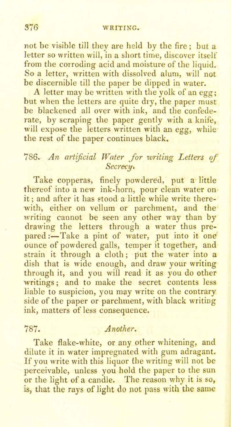 not be visible till they are held by the fire; but a letter so written will, in a short time, discover itself from the corroding acid and moisture of the liquid. So a letter, written with dissolved alum, will not be discernible till the paper be dipped in water. A letter may be written with the yolk of an egg; but when the letters are quite dry, the paper must be blackened all over with ink, and the confede- rate, by scraping the paper gently with a knife, will expose the letters written with an egg, while the rest of the paper continues black. 7S6. An artificial Water for writing Letters of Secrecy-. Take copperas, finely powdered, put a little thereof into a new ink-horn, pour clean water on it; and after it has stood a little while write there- with, either on vellum or parchment, and the writing cannot be seen any other wray than by drawing the letters through a water thus pre- pared;—Take a pint of water, put into it one ounce of powdered galls, temper it together, and strain it through a cloth; put the water into a dish that is wide enough, and draw your writing through it, and you will read it as you do other writings; and to make the secret contents less liable to suspicion, you may write on the contrary side of the paper or parchment, with black writing ink, matters of less consequence. 787. Another. Take flake-white, or any other whitening, and dilute it in water impregnated with gum adragant. If you write with this liquor the writing will not be perceivable, unless you hold the paper to the sun or the light of a candle. The reason why it is so, is, that the rays of light do not pass with the same