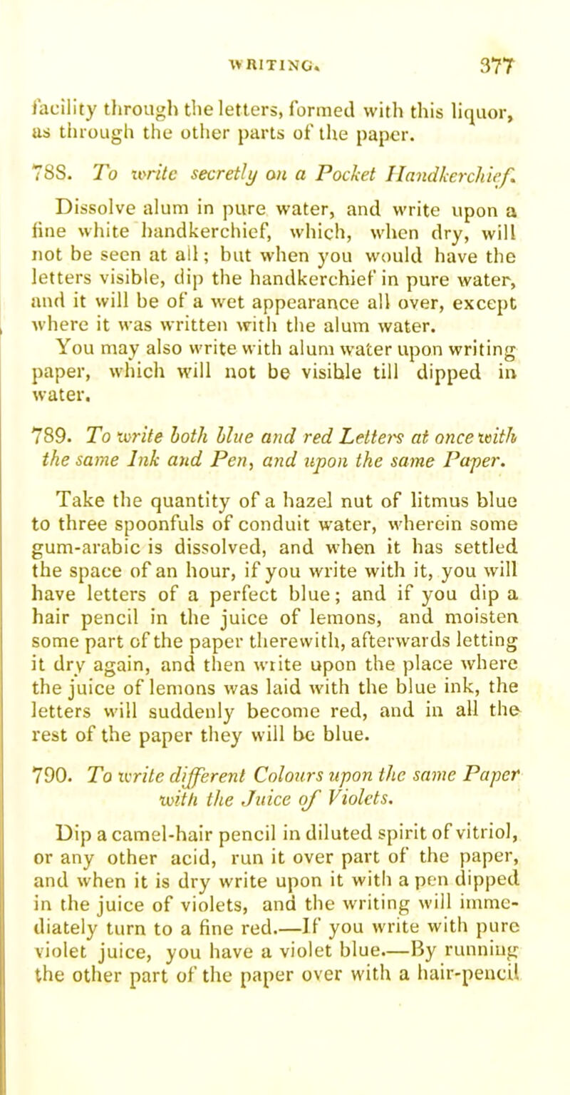 facility through the letters, formed with this liquor, as through the other parts of the paper. 78S. To write secretly on a Pocket Handkerchief. Dissolve alum in pure water, and write upon a line white handkerchief, which, when dry, will not be seen at all; but when you would have the letters visible, dip the handkerchief in pure water, and it will be of a wet appearance all over, except where it was written with the alum water. You may also write with alum water upon writing paper, which will not be visible till dipped in water. 789. To write both blue and red Letters at once with the same Ink and Pen, and upon the same Paper. Take the quantity of a hazel nut of litmus blue to three spoonfuls of conduit water, wherein some gum-arabic is dissolved, and when it has settled the space of an hour, if you write with it, you will have letters of a perfect blue; and if you dip a hair pencil in the juice of lemons, and moisten some part of the paper therewith, afterwards letting it dry again, and then write upon the place where the juice of lemons was laid with the blue ink, the letters will suddenly become red, and in all the rest of the paper they will be blue. 790. To write different Colours upon the same Paper with the Juice of Violets. Dip a camel-hair pencil in diluted spirit of vitriol, or any other acid, run it over part of the paper, and when it is dry write upon it with a pen dipped in the juice of violets, and the writing will imme- diately turn to a fine red If you write with pure violet juice, you have a violet blue.—By running the other part of the paper over with a hair-pencil
