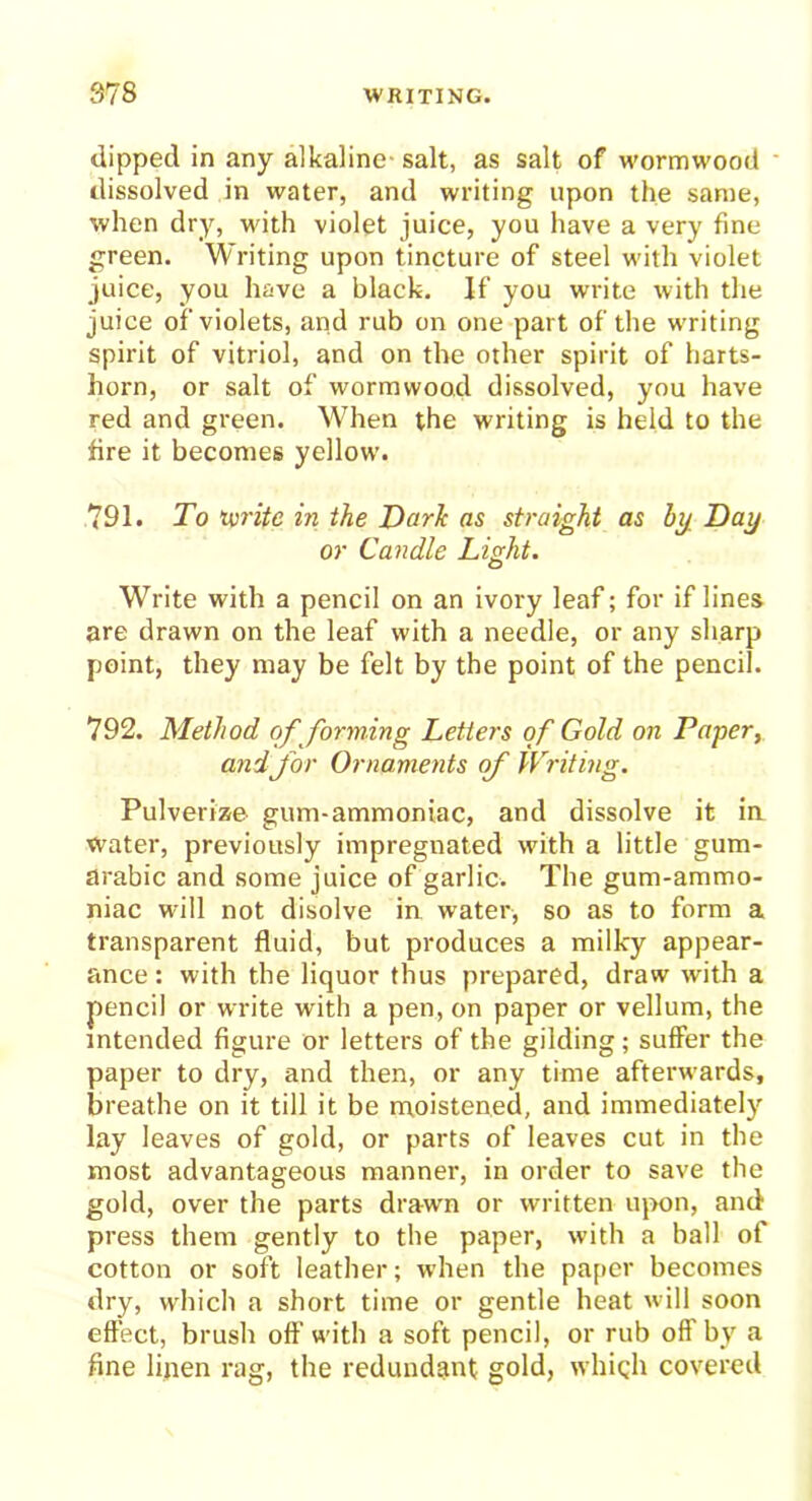 dipped in any alkaline- salt, as salt of wormwood dissolved in water, and writing upon the same, when dry, with violet juice, you have a very fine green. Writing upon tincture of steel with violet juice, you have a black. If you write with the juice of violets, and rub on one part of the writing spirit of vitriol, and on the other spirit of harts- horn, or salt of wormwood dissolved, you have red and green. When the writing is held to the fire it becomes yellow. 791. To tvrite in the Dark as straight as by Day or Candle Light. Write with a pencil on an ivory leaf; for if lines are drawn on the leaf with a needle, or any sharp point, they may be felt by the point of the pencil. 792. Method of forming Letters of Gold on Paper, and for Ornaments of Writing. Pulverize gum-ammoniac, and dissolve it in water, previously impregnated with a little gum- arabic and some juice of garlic. The gum-ammo- niac will not disolve in water, so as to form a transparent fluid, but produces a milky appear- ance : with the liquor thus prepared, draw with a pencil or write with a pen, on paper or vellum, the intended figure or letters of the gilding; suffer the paper to dry, and then, or any time afterwards, breathe on it till it be moistened, and immediately lay leaves of gold, or parts of leaves cut in the most advantageous manner, in order to save the gold, over the parts drawn or written upon, and press them gently to the paper, with a ball of cotton or soft leather; when the paper becomes dry, which a short time or gentle heat will soon effect, brush oft’with a soft pencil, or rub off by a fine linen rag, the redundant gold, which covered