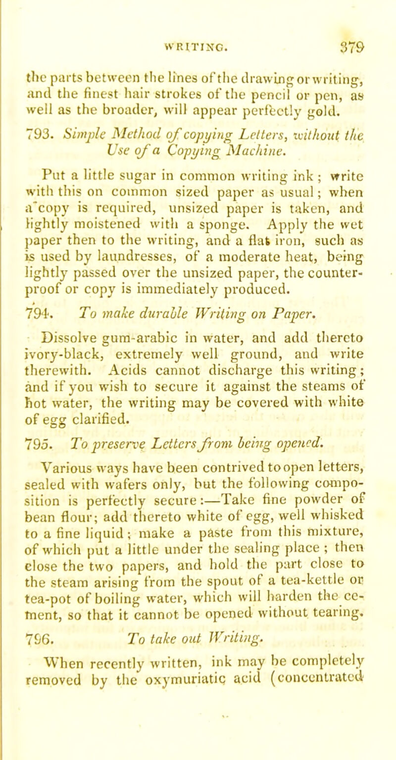 the parts between the lines of the drawing or writing, and the finest hair strokes of the pencil or pen, as well as the broader, will appear perfectly gold. 793. Simple Method of copping Letters, without the Use of a Copping Machine. Put a little sugar in common writing ink ; write with this on common sized paper as usual; when a'copy is required, unsized paper is taken, and lightly moistened with a sponge. Apply the wet paper then to the writing, and a flat iron, such as is used by laundresses, of a moderate heat, being lightly passed over the unsized paper, the counter- proof or copy is immediately produced. 794. To make durable Writing on Paper. Dissolve gum-arabic in water, and add thereto ivory-black, extremely well ground, and write therewith. Acids cannot discharge this writing; and if you wish to secure it against the steams of hot water, the writing may be covered with white of egg clarified. 795. To preserve Letters from being opened. Various ways have been contrived to open letters, sealed with wafers only, but the following compo- sition is perfectly secure:—Take fine powder of bean flour; add thereto white of egg, well whisked to a fine liquid; make a paste from this mixture, of which put a little under the sealing place ; then close the two papers, and hold the part close to the steam arising from the spout of a tea-kettle or tea-pot of boiling water, which will harden the ce- ment, so that it cannot be opened without tearing. 796. To take out Writing. When recently written, ink may be completely removed by the oxymuriatic acid (concentrated
