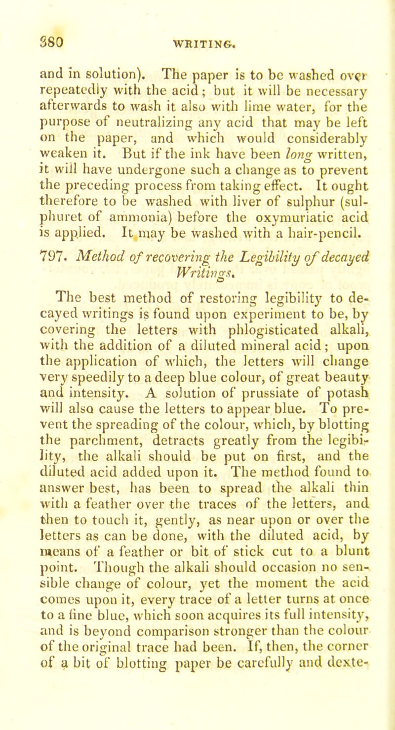 and in solution). The paper is to be washed over repeatedly with the acid; but it will be necessary afterwards to wash it also with lime water, for the purpose of neutralizing any acid that may be left on the paper, and which would considerably weaken it. But if the ink have been lo?ig written, it will have undergone such a change as to prevent the preceding process from taking effect. It ought therefore to be washed with liver of sulphur (sul- phuret of ammonia) before the oxymuriatic acid is applied. It may be washed with a hair-pencil. 797. Method of recovering the Legibility of decayed Writings, The best method of restoring legibility to de- cayed writings is found upon experiment to be, by covering the letters with phlogisticated alkali, with the addition of a diluted mineral acid; upon the application of which, the letters will change very speedily to a deep blue colour, of great beauty and intensity. A solution of prussiate of potash will also cause the letters to appear blue. To pre- vent the spreading of the colour, which, by blotting the parchment, detracts greatly from the legibi- lity, the alkali should be put on first, and the diluted acid added upon it. The method found to answer best, has been to spread the alkali thin with a feather over the traces of the letters, and then to touch it, gently, as near upon or over the letters as can be done, with the diluted acid, by means of a feather or bit of stick cut to a blunt point. Though the alkali should occasion no sen- sible change of colour, yet the moment the acid comes upon it, every trace of a letter turns at once to a fine blue, which soon acquires its full intensity, and is beyond comparison stronger than the colour of the original trace had been. If, then, the corner of a bit of blotting paper be carefully and dexte-