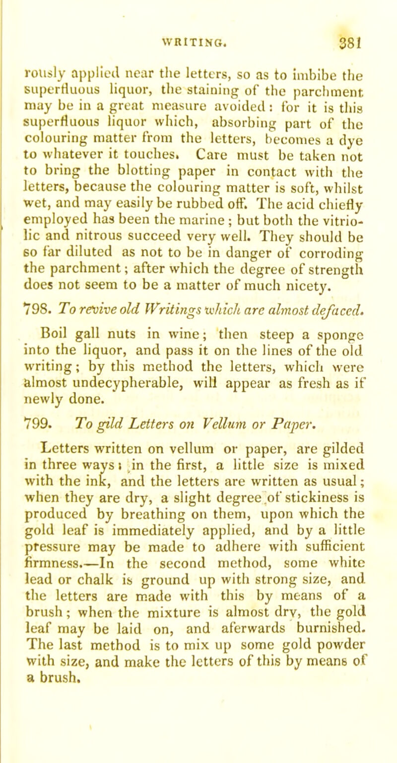 rously applied near the letters, so as to imbibe the superfluous liquor, the staining of the parchment may be in a great measure avoided: for it is this superfluous liquor which, absorbing part of the colouring matter from the letters, becomes a dye to whatever it touches. Care must be taken not to bring the blotting paper in contact with the letters, because the colouring matter is soft, whilst wet, and may easily be rubbed off. The acid chiefly employed has been the marine ; but both the vitrio- lic and nitrous succeed very well. They should be 60 far diluted as not to be in danger of corroding the parchment; after which the degree of strength does not seem to be a matter of much nicety. 798. To revive old Writings which are almost defaced. Boil gall nuts in wine; then steep a sponge into the liquor, and pass it on the lines of the old writing; by this method the letters, which were almost undecypherable, will appear as fresh as if newly done. 799. To gild Letters on Vellum or Paper. Letters written on vellum or paper, are gilded in three ways» in the first, a little size is mixed with the ink, and the letters are written as usual; when they are dry, a slight degree of stickiness is produced by breathing on them, upon which the gold leaf is immediately applied, and by a little pressure may be made to adhere with sufficient firmness.—In the second method, some white lead or chalk is ground up with strong size, and the letters are made with this by means of a brush; when the mixture is almost drv, the gold leaf may be laid on, and aferwards burnished. The last method is to mix up some gold powder with size, and make the letters of this by means of a brush.
