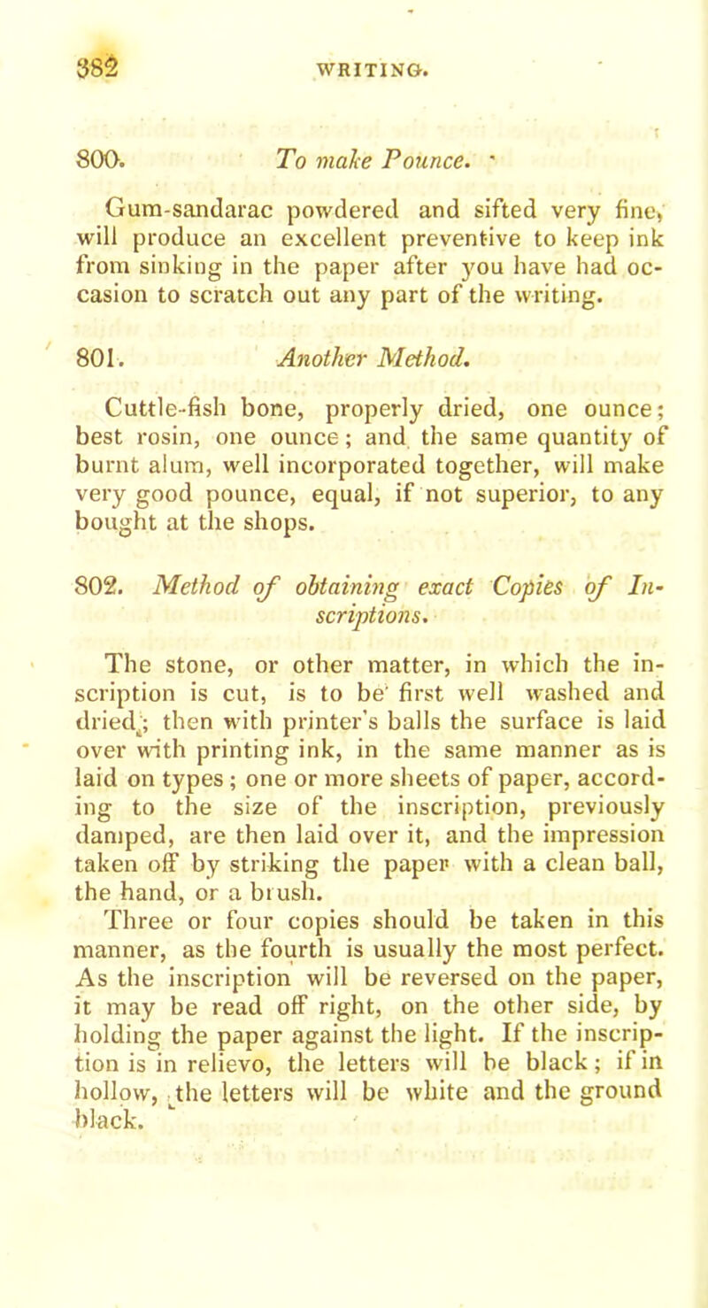 800. To make Pounce. ' Gum-sandarac powdered and sifted very fine, will produce an excellent preventive to keep ink from sinking in the paper after you have had oc- casion to scratch out any part of the writing. Cuttle-fish bone, properly dried, one ounce; best rosin, one ounce; and the same quantity of burnt alum, well incorporated together, will make very good pounce, equal, if not superior, to any bought at the shops. 802. Method of obtaining exact Copies of In- scriptions. The stone, or other matter, in which the in- scription is cut, is to be' first well washed and dried,; then with printer’s balls the surface is laid over with printing ink, in the same manner as is laid on types; one or more sheets of paper, accord- ing to the size of the inscription, previously damped, are then laid over it, and the impression taken off by striking the paper with a clean ball, the hand, or a brush. Three or four copies should be taken in this manner, as the fourth is usually the most perfect. As the inscription will be reversed on the paper, it may be read off right, on the other side, by holding the paper against the light. If the inscrip- tion is in relievo, the letters will be black; if in hollow, the letters will be white and the ground 801. Another Method. black.
