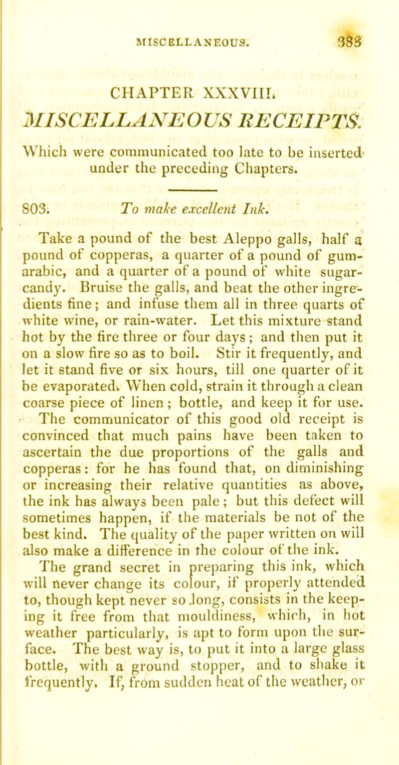 CHAPTER XXXVIII. MISCELLANEOUS RECEIPTS Which were communicated too late to be inserted' under the preceding Chapters. 803. To make excellent Ink. Take a pound of the best Aleppo galls, half a pound of copperas, a quarter of a pound of gum- arabic, and a quarter of a pound of white sugar- candy. Bruise the galls, and beat the other ingre- dients fine; and infuse them all in three quarts of white wine, or rain-water. Let this mixture stand hot by the fire three or four days; and then put it on a slow fire so as to boil. Stir it frequently, and let it stand five or six hours, till one quarter of it be evaporated. When cold, strain it through a clean coarse piece of linen ; bottle, and keep it for use. The communicator of this good old receipt is convinced that much pains have been taken to ascertain the due proportions of the galls and copperas: for he has found that, on diminishing or increasing their relative quantities as above, the ink has always been pale; but this defect will sometimes happen, if the materials be not of the best kind. The quality of the paper written on will also make a difference in the colour of the ink. The grand secret in preparing this ink, which will never change its colour, if properly attended to, though kept never so .long, consists in the keep- ing it free from that mouldiness, which, in hot weather particularly, is apt to form upon the sur- face. The best way is, to put it into a large glass bottle, with a ground stopper, and to shake it frequently. If, from sudden heat of the weather, or
