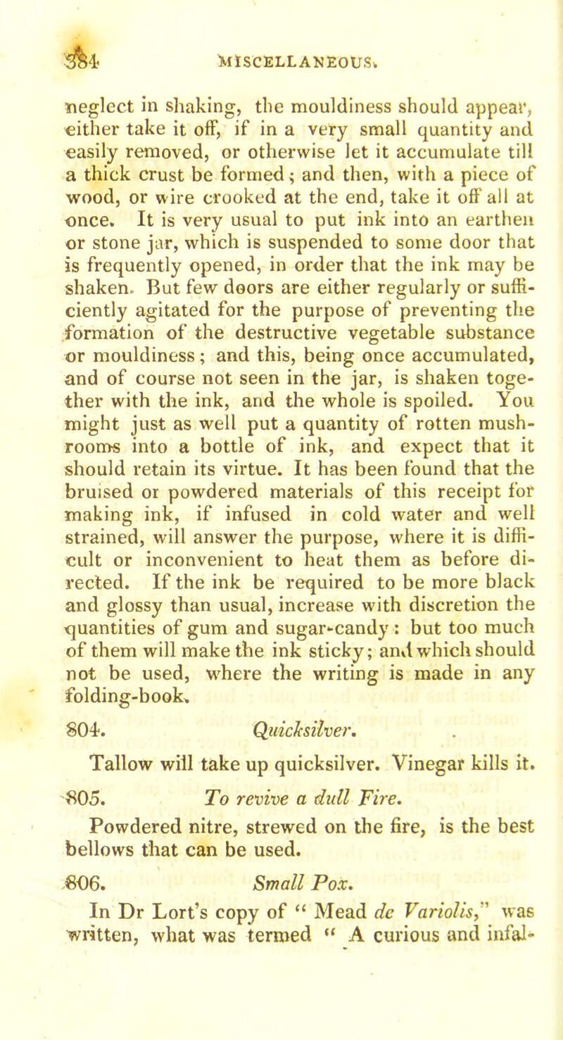 A* neglect in shaking, the mouldiness should appeal', either take it off, if in a very small quantity and easily removed, or otherwise let it accumulate till a thick crust be formed; and then, with a piece of wood, or wire crooked at the end, take it off all at once. It is very usual to put ink into an earthen or stone jar, which is suspended to some door that is frequently opened, in order that the ink may be shaken. But few doors are either regularly or suffi- ciently agitated for the purpose of preventing the formation of the destructive vegetable substance or mouldiness; and this, being once accumulated, and of course not seen in the jar, is shaken toge- ther with the ink, and the whole is spoiled. You might just as well put a quantity of rotten mush- rooms into a bottle of ink, and expect that it should retain its virtue. It has been found that the bruised or powdered materials of this receipt for making ink, if infused in cold water and well strained, will answer the purpose, where it is diffi- cult or inconvenient to heat them as before di- rected. If the ink be required to be more black and glossy than usual, increase with discretion the xjuantities of gum and sugar-candy : but too much of them will make the ink sticky; and which should not be used, where the writing is made in any folding-book. SOI. Quicksilver. Tallow will take up quicksilver. Vinegar kills it. 805. To revive a dull Fire. Powdered nitre, strewed on the fire, is the best bellows that can be used. 806. Small Pox. In Dr Lort’s copy of “ Mead de Varioliswas written, what was termed “ A curious and infal-