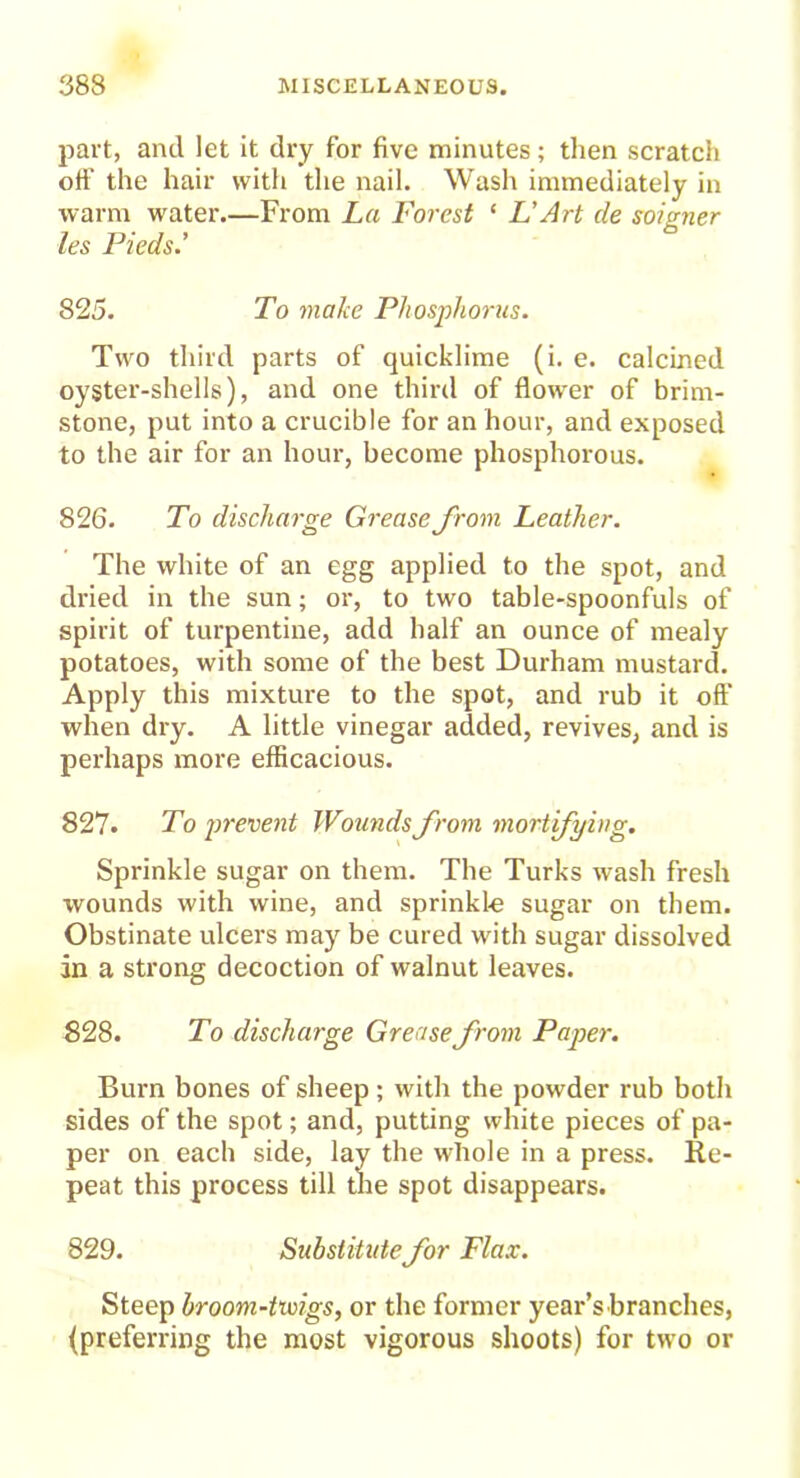 part, and let it dry for five minutes; then scratch off the hair with the nail. Wash immediately in warm water.—From La Forest ‘ L’Art de soigner les Pieds.’ 825. To make Phosphorus. Two third parts of quicklime (i. e. calcined oyster-shells), and one third of flower of brim- stone, put into a crucible for an hour, and exposed to the air for an hour, become phosphorous. 826. To discharge Grease from Leather. The white of an egg applied to the spot, and dried in the sun; or, to two table-spoonfuls of spirit of turpentine, add half an ounce of mealy potatoes, with some of the best Durham mustard. Apply this mixture to the spot, and rub it oft' when dry. A little vinegar added, revives, and is perhaps more efficacious. 827* To prevent Wounds from mortifying. Sprinkle sugar on them. The Turks wash fresh wounds with wine, and sprinkl-e sugar on them. Obstinate ulcers may be cured with sugar dissolved in a strong decoction of walnut leaves. 828. To discharge Grease from Paper. Burn bones of sheep; with the powder rub both sides of the spot; and, putting white pieces of pa- per on each side, lay the whole in a press. Re- peat this process till the spot disappears. 829. Substitute for Flax. Steep broom-tioigs, or the former year’s branches, (preferring the most vigorous shoots) for two or