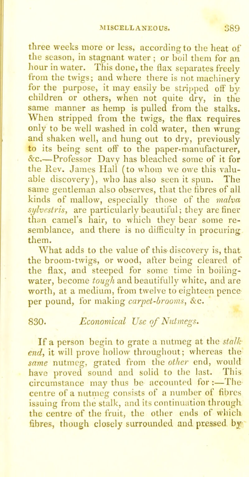 three weeks more or less, according to the heat of the season, in stagnant water; or boil them for an hour in water. This done, the flax separates freely from the twigs; and where there is not machinery for the purpose, it may easily be stripped off by children or others, when not quite dry, in the same manner as hemp is pulled from the stalks. When stripped from the twigs, the flax requires only to be well washed in cold water, then wrung and shaken well, and hung out to dry, previously to its being sent off to the paper-manufacturer, &c—Professor Davy has bleached some of it for the Rev. James Hall (to whom we owe this valu- able discovery), who has also seen it spun. The same gentleman also observes, that the fibres of all kinds of mallow, especially those of the malva sylvestris, are particularly beautiful; they are finer than camel’s hair, to which they bear some re- semblance, and there is no difficulty in procuring them. What adds to the value of this discovery is, that the broom-twigs, or wood, after being cleared of the flax, and steeped for some time in boiling- water, become tough and beautifully white, and are worth, at a medium, from twelve to eighteen pence per pound, for making carpet-brooms, &c. 830. Economical Use of Nutmegs. If a person begin to grate a nutmeg at the stalk end, it will prove hollow throughout; whereas the same nutmeg, grated from the other end, would have proved sound and solid to the last. This circumstance may thus be accounted for :— The centre of a nutmeg consists of a number of fibres issuing from the stalk, and its continuation through the centre of the fruit, the other ends of which fibres, though closely surrounded and pressed by
