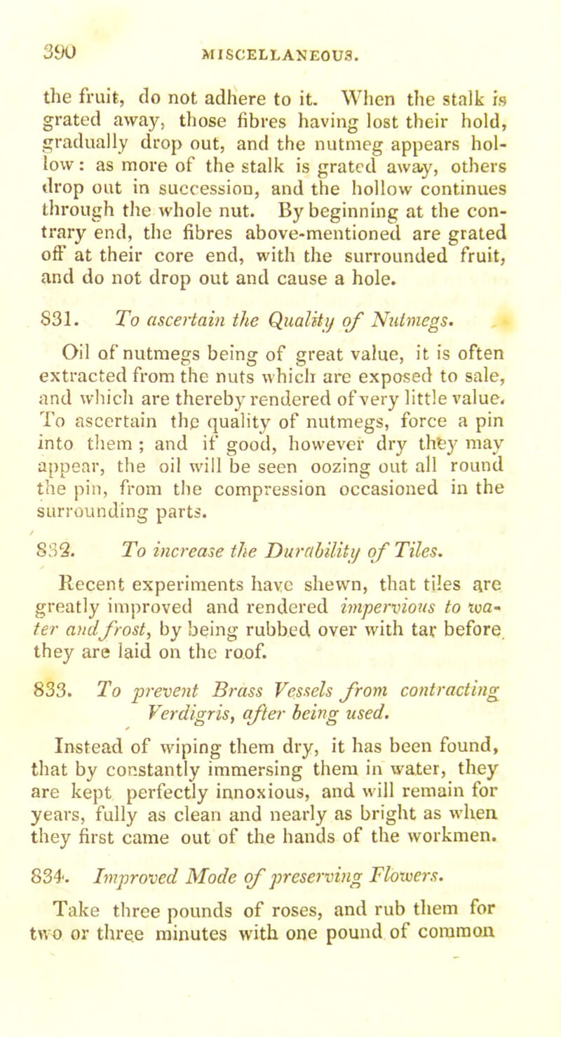 the fruit, do not adhere to it. When the stalk is grated away, those fibres having lost their hold, gradually drop out, and the nutmeg appears hol- low : as more of the stalk is grated away, others drop out in succession, and the hollow continues through the whole nut. By beginning at the con- trary end, the fibres above-mentioned are grated oft' at their core end, with the surrounded fruit, and do not drop out and cause a hole. S31. To ascertain the Quality of Nutmegs. Oil of nutmegs being of great value, it is often extracted from the nuts which are exposed to sale, and which are thereby rendered of very little value. To ascertain the quality of nutmegs, force a pin into them ; and if good, however dry they may appear, the oil will be seen oozing out all round the pin, from the compression occasioned in the surrounding parts. 832. To increase the Durability of Tiles. Recent experiments have shewn, that tiles are greatly improved and rendered impervious to tva- ter and frost, by being rubbed over with tar before they are laid on the roof. 833. To prevent Brass Vessels from contracting Verdigris, after being used. Instead of wiping them dry, it has been found, that by constantly immersing them in water, they are kept perfectly innoxious, and will remain for years, fully as clean and nearly as bright as when they first came out of the hands of the workmen. 834. Improved Mode of preserving Floivers. Take three pounds of roses, and rub them for two or three minutes with one pound of common