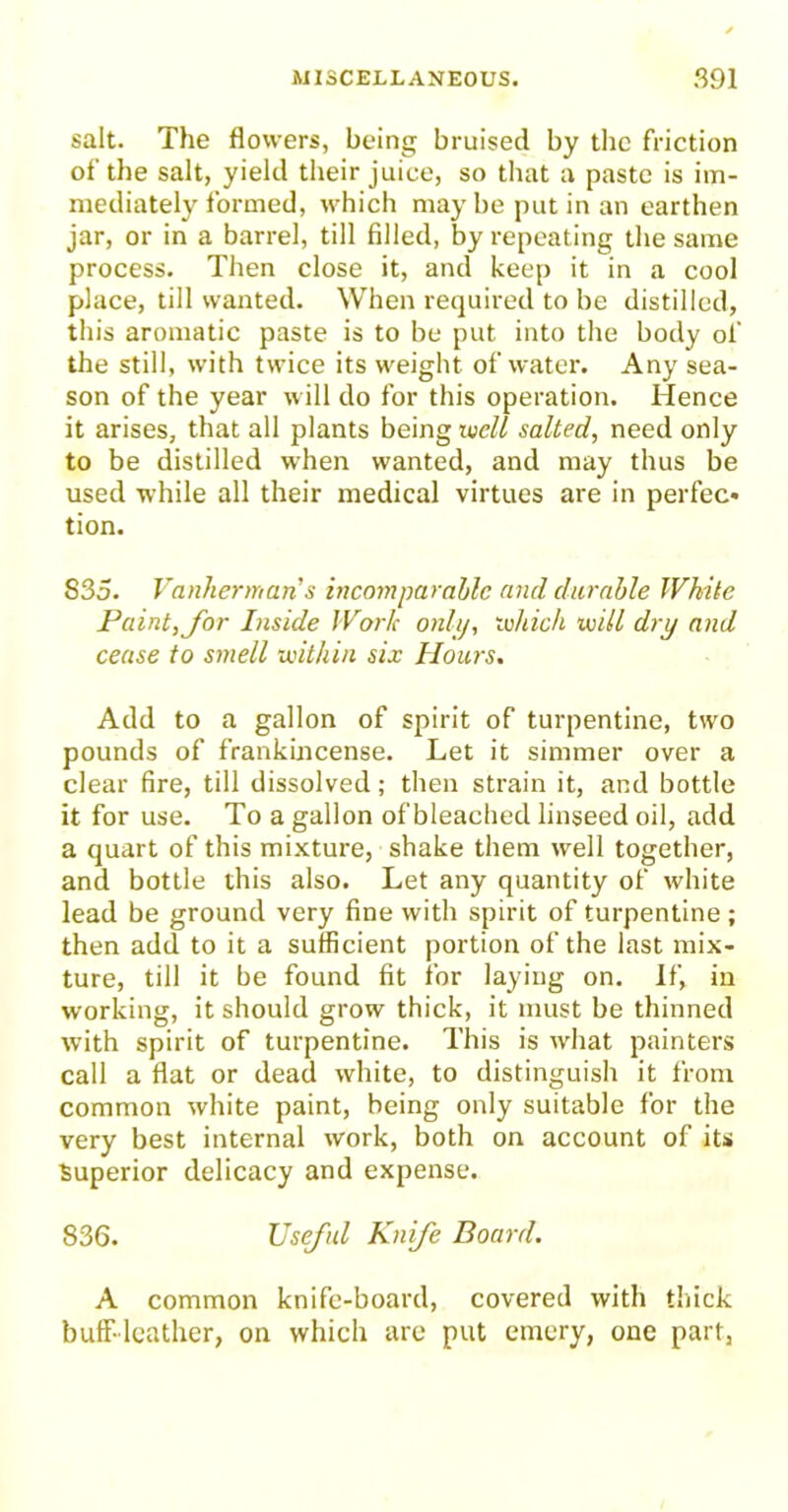 salt. The flowers, being bruised by the friction of the salt, yield their juice, so that a paste is im- mediately formed, which may be put in an earthen jar, or in a barrel, till filled, by repeating the same process. Then close it, and keep it in a cool place, till wanted. When required to be distilled, this aromatic paste is to be put into the body of the still, with twice its weight of water. Any sea- son of the year will do for this operation. Hence it arises, that all plants being well salted, need only to be distilled when wanted, and may thus be used while all their medical virtues are in perfec* tion. 835. Vanherman's incomparable and durable White Paint, for Inside Work only, which will dry and cease to smell within six Hours. Add to a gallon of spirit of turpentine, two pounds of frankincense. Let it simmer over a clear fire, till dissolved; then strain it, and bottle it for use. To a gallon of bleached linseed oil, add a quart of this mixture, shake them well together, and bottle this also. Let any quantity of white lead be ground very fine with spirit of turpentine ; then add to it a sufficient portion of the last mix- ture, till it be found fit for laying on. If, in working, it should grow thick, it must be thinned with spirit of turpentine. This is what painters call a flat or dead white, to distinguish it from common white paint, being only suitable for the very best internal work, both on account of its Superior delicacy and expense. 836. Useful Knife Board. A common knife-board, covered with thick buff-leather, on which are put emery, one part,