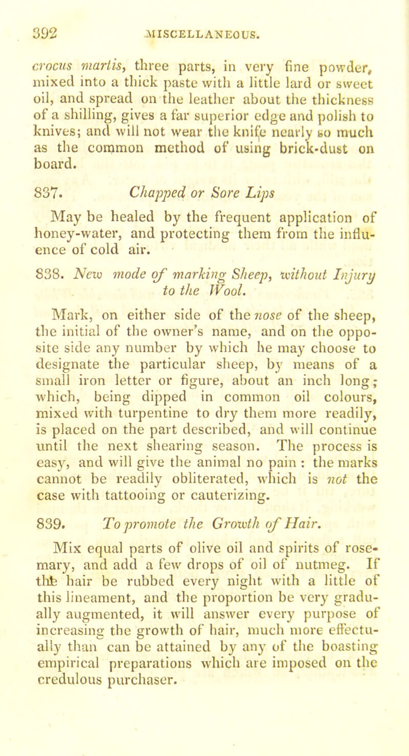crocus marlis, three parts, in very fine powder, mixed into a thick paste with a little lard or sweet oil, and spread on the leather about the thickness of a shilling, gives a far superior edge and polish to knives; and will not wear the knifje nearly so much as the common method of using brick-dust on board. 837. Chapped or Sore Lips May be healed by the frequent application of honey-water, and protecting them from the influ- ence of cold air. 838. New mode of marking Sheep, without Injury to the Wool. Mark, on either side of the nose of the sheep, the initial of the owner’s name, and on the oppo- site side any number by which he may choose to designate the particular sheep, by means of a small iron letter or figure, about an inch long; which, being dipped in common oil colours, mixed with turpentine to dry them more readily, is placed on the part described, and will continue until the next shearing season. The process is easy, and will give the animal no pain : the marks cannot be readily obliterated, which is not the case with tattooing or cauterizing. 839. To promote the Growth of Hair. Mix equal parts of olive oil and spirits of rose- mary, and add a few drops of oil of nutmeg. If thfe hair be rubbed every night with a little of this lineament, and the proportion be very gradu- ally augmented, it will answer every purpose of increasing the growth of hair, much more effectu- ally than can be attained by any’ of the boasting empirical preparations which are imposed on the credulous purchaser.