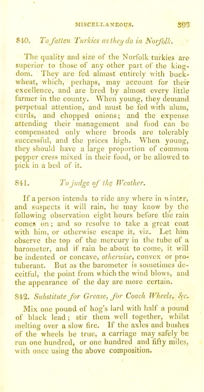 §10. To fatten Turkics as they do in Norfolk. The quality and size of the Norfolk turkies are superior to those of any other part of the king- dom. They are fed almost entirely with buck- wheat, which, perhaps, may account for their excellence, and are bred by almost every little farmer in the county. When young, they demand perpetual attention, and must be fed with alum, curds, and chopped onions; and the expense attending their management and food can be compensated only where broods are tolerably successful, and the prices high. When young, they should have a large proportion of common pepper cress mixed in their food, or be allowed to. pick in a bed of it. 841. To judge of the Weather. If a person intends to ride any where in winter, and suspects it will rain, he may know by the following observation eight hours before the rain comes on; and so resolve to take a great coat with him, or otherwise escape it, viz. Let him observe the top of the mercury in the tube of a barometer, and if rain be about to come, it will be indented or concave, otherwise, convex or pro- tuberant. But as the barometer is sometimes de- ceitful, the point from which the wind blows, and the appearance of the day are more certain. 842. Substitute for Grease, for Coach Wheels, Sfc. Mix one pound of hog’s lard with half a pound of black lead; stir them well together, whilst melting over a slow fire. If the axles and bushes of the wheels be true, a carriage may safely be run one hundred, or one hundred and fifty miles, with once using the above composition.