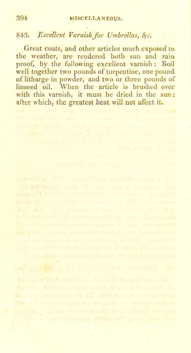 843. Excellent Varnish for Umbrellas, Sfc. Great coats, and other articles much exposed to the weather, are rendered both sun and rain proof, by the following excellent varnish : Boil well together two pounds of turpentine, one pound of litharge in powder, and two or three pounds of linseed oil. When the article is brushed over with this varnish, it must be dried in the sun; after which, the greatest heat will not affect it.