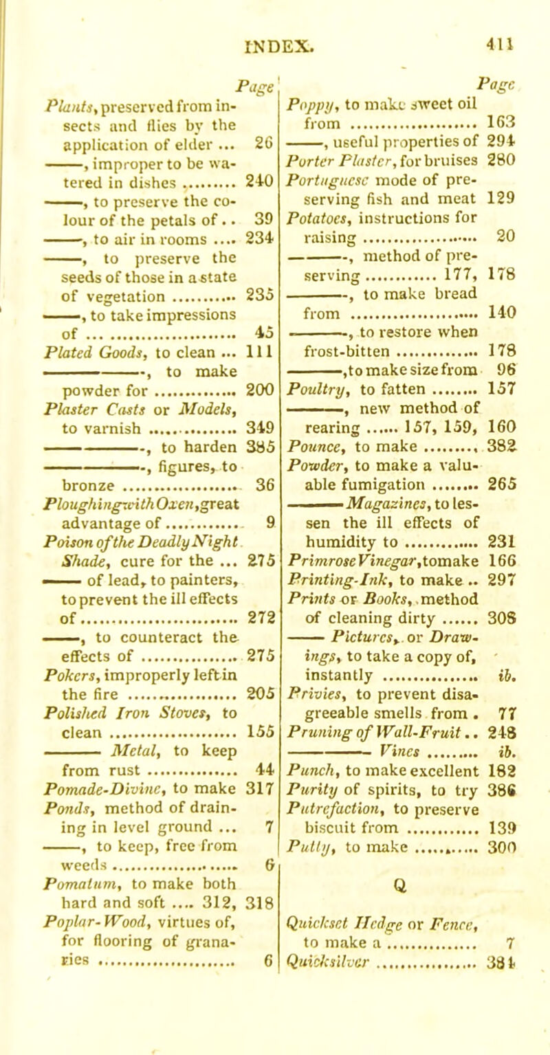 Plants, preserved from in- sects and flies by the application of elder ... 26 , improper to be wa- tered in dishes 240 ——, to preserve the co- lour of the petals of. • 39 , to air in rooms .... 234 , to preserve the seeds of those in astate of vegetation 235 , to take impressions of 45 Plated Goods, to clean ... Ill , to make powder for 200 Plaster Casts or Models, to varnish 349 , to harden 385 , figures, to bronze - 36 PloughingwithOxen, great advantage of 9 Poison of the Deadly Nigh t Shade, cure for the ... 275 — of lead, to painters, to prevent the ill effects of 272 , to counteract the effects of 275 Pokers, improperly left in the fire 205 Polished Iron Stoves, to clean 155 Metal, to keep from rust 44 Pomade-Divine, to make 317 Ponds, method of drain- ing in level ground ... 7 , to keep, free from weeds 6 Pomatum, to make both hard and soft .... 312, 318 Poplar-Wood, virtues of, for flooring of grana- ries 6 411 Page Poppy, to make sweet oil from 163 , useful properties of 294 Porter Plaster, for bruises 280 Portuguese mode of pre- serving fish and meat 129 Potatoes, instructions for raising 20 , method of pre- serving 177, 178 , to make bread from 140 , to restore when frost-bitten 178 ,to make size from 96 Poultry, to fatten 157 ——, new method of rearing 157, 159, 160 Pounce, to make 382 Powder, to make a valu- able fumigation 265 ■ Magazines, to les- sen the ill effects of humidity to 231 PrimroseVinegar, tomake 166 Printing-Ink, to make .. 297 Prints or Books, .method of cleaning dirty 308 Pictures*, or Draw- ings, to take a copy of, instantly Ib. Privies, to prevent disa- greeable smells from . 77 Pruning of Wall-Fruit.. 248 Vines ib. Punch, to make excellent 182 Purity of spirits, to try 38S Putrefaction, to preserve biscuit from 139 Putty, to make 300 Q Quickset Hedge or Fence, to make a 7 Quicksilver 381 INDEX. Page