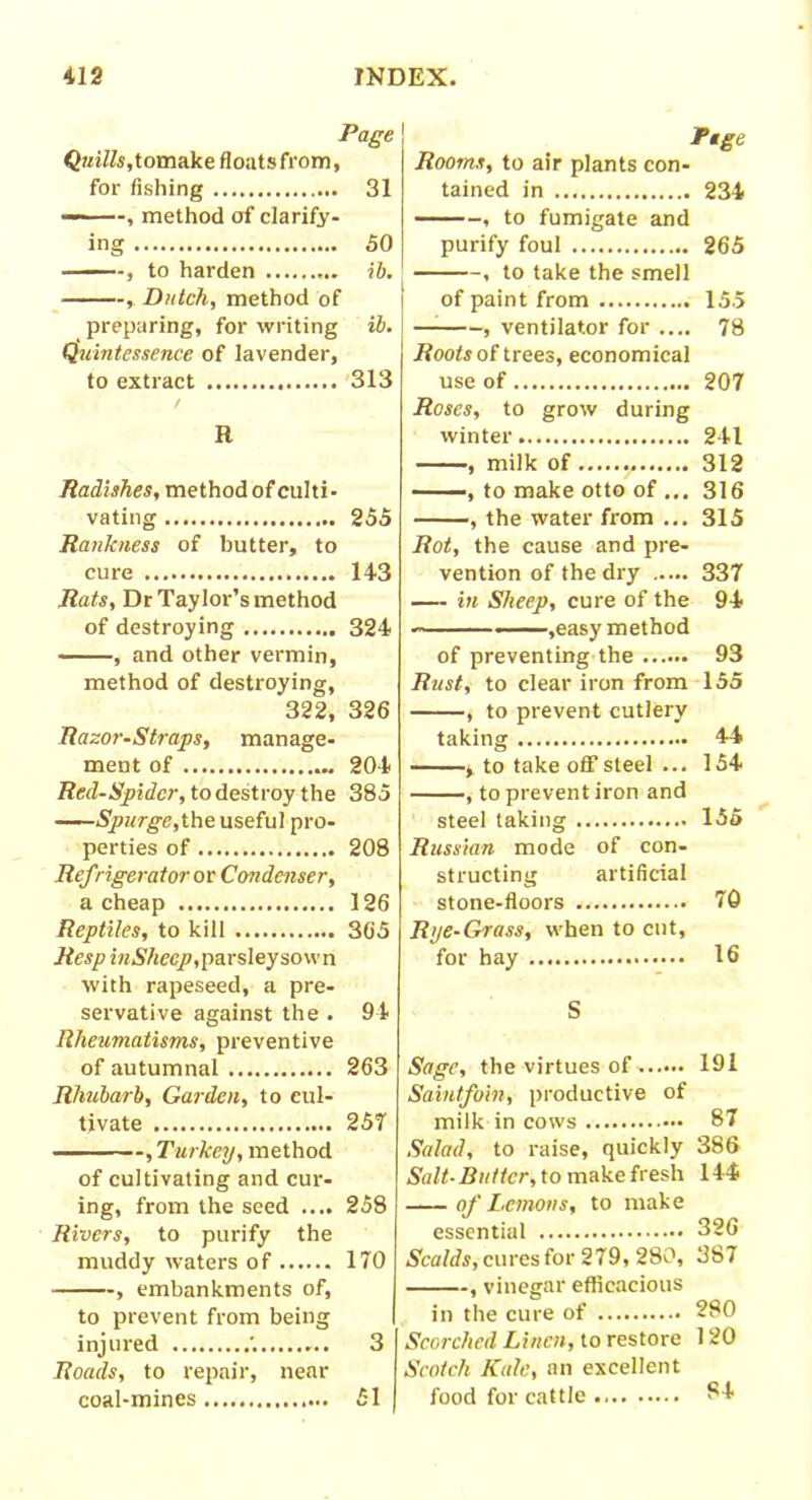 Page Quills,tomake flouts from, for fishing 31 — , method of clarify- ing 50 , to harden ib. , Dutch, method of preparing, for writing ib. Quintessence of lavender, to extract 313 R Radishes, method of culti- vating 255 Rankness of butter, to cure 143 Rats, Dr Taylor’s method of destroying 324 ———, and other vermin, method of destroying, 322, 326 Razor-Straps, manage- ment of 204 Red-Spider, to destroy the 385 Spurge, the useful pro- perties of 208 Ref ngerator or Condenser, a cheap 126 Reptiles, to kill 365 Reap i«57(ccp, parsley sown with rapeseed, a pre- servative against the . 94 Rheumatisms, preventive of autumnal 263 Rhubarb, Garden, to cul- tivate 257 , Turkey, method of cultivating and cur- ing, from the seed .... 258 Rivers, to purify the muddy waters of 170 , embankments of, to prevent from being injured .'. 3 Roads, to repair, near coal-mines Ftge Rooms, to air plants con- tained in 234 , to fumigate and purify foul 265 , to take the smell of paint from 155 , ventilator for .... 78 Roots of trees, economical use of 207 Roses, to grow during winter 241 , milk of 312 — —, to make otto of ... 316 , the water from ... 315 Rot, the cause and pre- vention of the dry 337 — in Sheep, cure of the 94 ——,easy method of preventing the 93 Rust, to clear iron from 155 , to prevent cutlery taking 44 , to take off steel ... 154 , to prevent iron and steel taking 155 Russian mode of con- structing artificial stone-floors 70 Rye-Grass, when to cut, for hay 16 S Sage, the virtues of 191 Saintfoin, productive of milk in cows 87 Salad, to raise, quickly 386 Salt-Butter, to make fresh 144 of Lemons, to make essential 326 Scalds, cures for 279, 280, 387 , vinegar efficacious in the cure of 280 Scorched Linen, to restore 120 Scotch Kale, an excellent food for cattle ^4 51