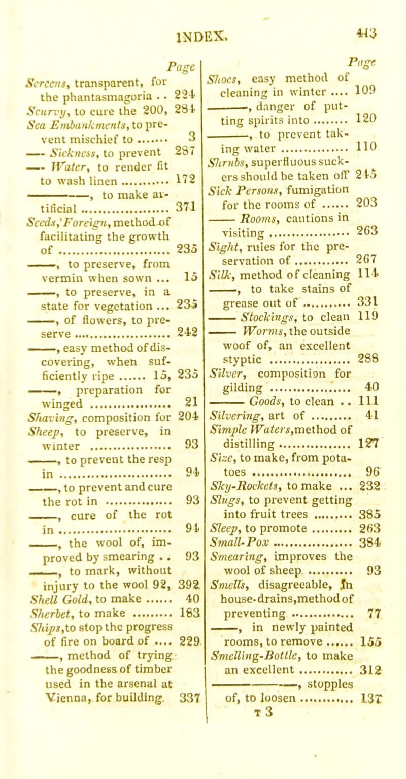Page Screens, transparent, for the phantasmagoria .. 224 Scurvy, to cure the 200, 284 Sea Embankments, to pre- vent mischief to 3 Sickness, to prevent 287 — Water, to render fit to wash linen 172 , to make ar- tificial 371 Seeds,'Foreign, method of facilitating the growth of 235 — —, to preserve, from vermin when sown ... 15 , to preserve, in a state for vegetation ... 235 , of flowers, to pre- serve 242 , easy method of dis- covering, when suf- ficiently ripe 15, 235 , preparation for winged 21 Shaving, composition for 204 Sheep, to preserve, in winter 93 —, to prevent the resp in 94 , to prevent and cure the rot in 93 , cure of the rot in 94 , the wool of, im- proved by smearing .. 93 , to mark, without injury to the wool 92, 392 Shell Gold, to make 40 Sherbet, to make 183 Ships,to stop the progress of fire on board of .... 229 , method of trying the goodness of timber used in the arsenal at Vienna, for building, 337 Page Shoes, easy method of cleaning in winter .... 109 -, danger of put- ting spirits into 120 , to prevent tak- ing water HO Sltrnbs, superfluous suck- ers should be taken off 245 Sick Persons, fumigation for the rooms of 203 Rooms, cautions in visiting 263 Sight, rules for the pre- servation of 267 Silk, method of cleaning 114 , to take stains of grease out of 331 Stockings, to clean 119 Worms, the outside woof of, an excellent styptic 288 Silver, composition for gilding 40 Goods, to clean .. Ill Silvering, art of 41 Simple Waters,method of distilling 127 Size, to make, from pota- toes 96 Sky-Rockets, to make ... 232 Slugs, to prevent getting into fruit trees 385 Sleep, to promote 263 Small-Pox 384 Smearing, improves the wool of sheep ... 93 Smells, disagreeable, ,fn house-drains,method of preventing 77 , in newly painted rooms, to remove 155 Smelling-Bottle, to make an excellent 312 , stopples L3T of, to loosen t 3