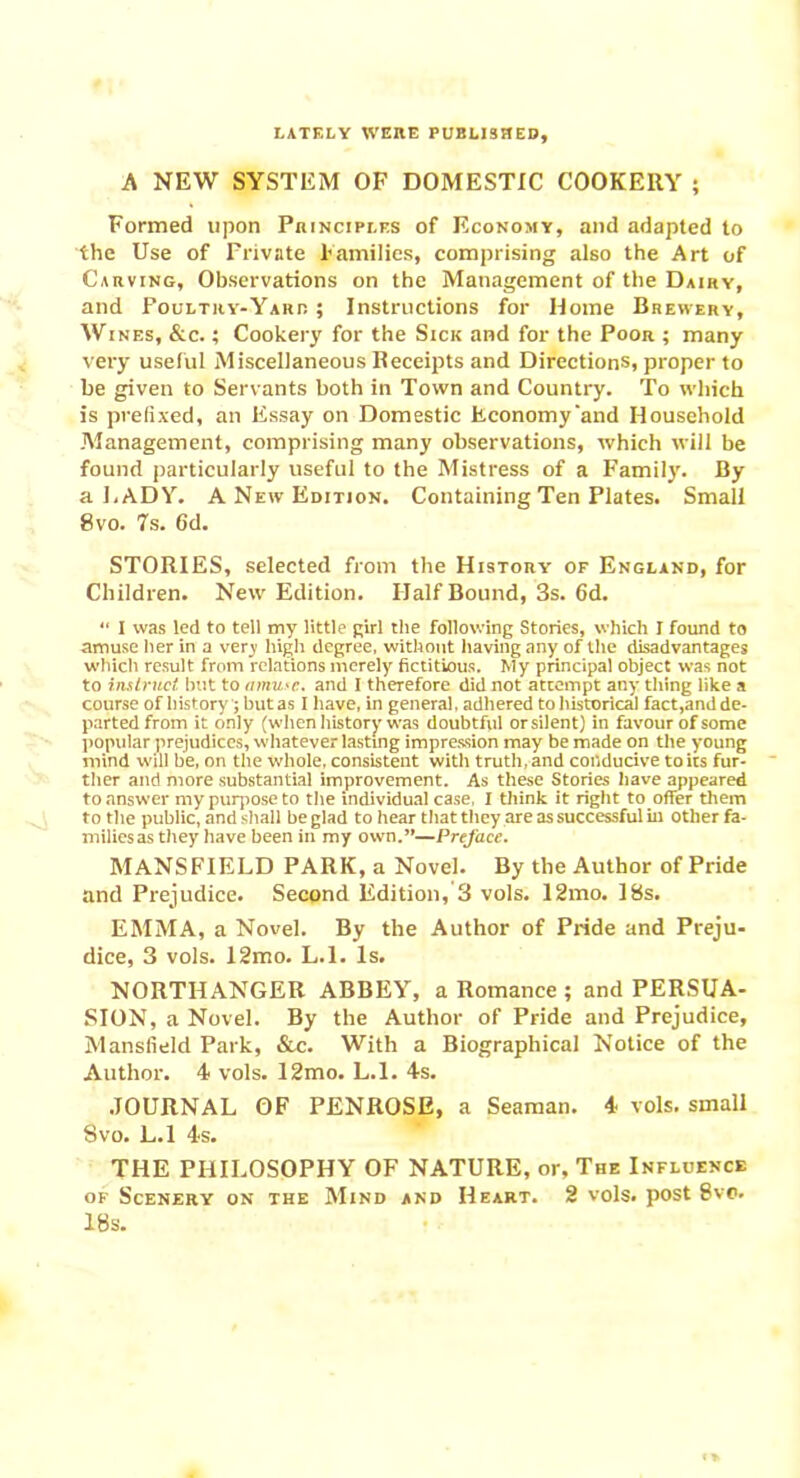 LATELY WERE PUBLISHED A NEW SYSTEM OF DOMESTIC COOKERY ; Formed upon Principles of Economy, and adapted to the Use of Private Families, comprising also the Art of Carving, Observations on the Management of the Dairy, and Poultry-Yard ; Instructions for Home Brewery, Wines, &c. ; Cookery for the Sick and for the Poor ; many very useful Miscellaneous Receipts and Directions, proper to be given to Servants both in Town and Country. To which is prefixed, an Essay on Domestic Economy'and Household .Management, comprising many observations, which will be found particularly useful to the Mistress of a Family. By a LADY. A New Edition. Containing Ten Plates. Small 8 vo. 7s. Gd. STORIES, selected from the History of England, for Children. New Edition. Half Bound, 3s. 6d. “ I was led to tell my little girl the following Stories, which I found to amuse her in a very high degree, without having any of the disadvantages which result from relations merely fictitious. My principal object was not to instruct but to amuse, and I therefore did not attempt any tiling like a course of history '; but as I have, in general, adhered to historical fact,and de- parted from it only (when history was doubtful orsiient) in favour of some popular prejudices, whatever lasting impression may be made on the young mind will be, on the whole, consistent with truth, and conducive to its fur- ther and more substantial improvement. As these Stories have appeared to answer my purpose to the individual case, I think it right to offer them to the public, and shall be glad to hear that they are as successful in other fa- milies as they have been in my own.”—Preface. MANSFIELD PARK, a Novel. By the Author of Pride and Prejudice. Second Edition, 3 vols. 12mo. 18s. EMMA, a Novel. By the Author of Pride and Preju- dice, 3 vols. 12mo. L.l. Is. NORTHANGER ABBEY, a Romance ; and PERSUA- SION, a Novel. By the Author of Pride and Prejudice, Mansfield Park, &c. With a Biographical Notice of the Author. 4 vols. 12mo. L.l. 4s. JOURNAL OF PENROSE, a Seaman. 4 vols. small Svo. L.l 4s. THE PHILOSOPHY OF NATURE, or. The Influence of Scenery on the Mind and Heart. 2 vols. post 8vc. 18s.