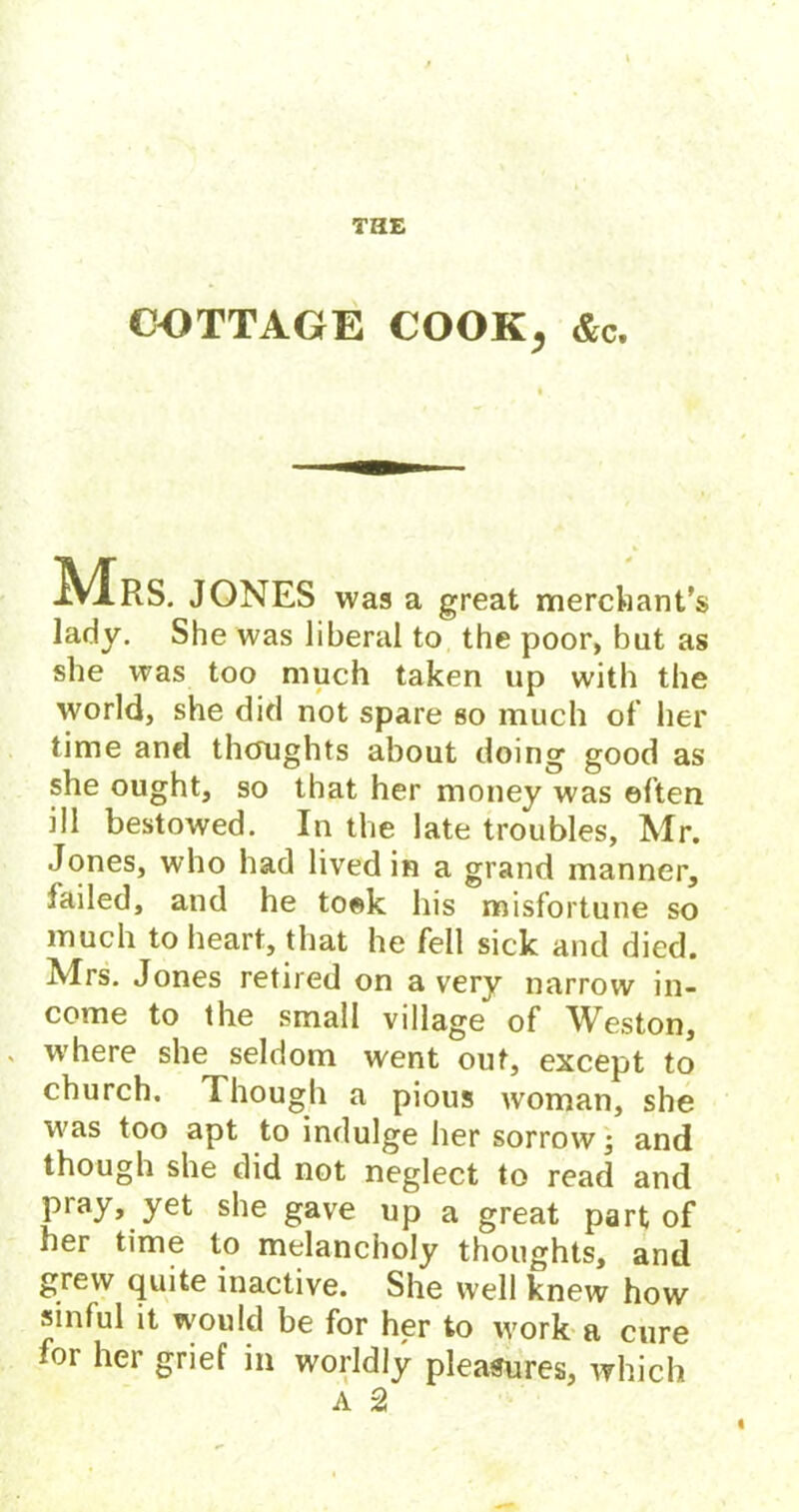 COTTAGE COOK, &c. Mrs. JONES was a great merchant’s lady. She was liberal to the poor, but as she was too much taken up with the world, she did not spare so much of’ her time and thoughts about doing good as she ought, so that her money was often ill bestowed. In the late troubles, Mr. Jones, who had lived in a grand manner, failed, and he took his misfortune so much to heart, that he fell sick and died. Mrs. Jones retired on a very narrow in- come to the small village of Weston, where she seldom went out, except to church. Though a pious woman, she was too apt to indulge her sorrow; and though she did not neglect to read and pray, yet she gave up a great part of her time to melancholy thoughts, and grew quite inactive. She well knew how sinful it would be for her to work a cure for her grief in worldly pleasures, which