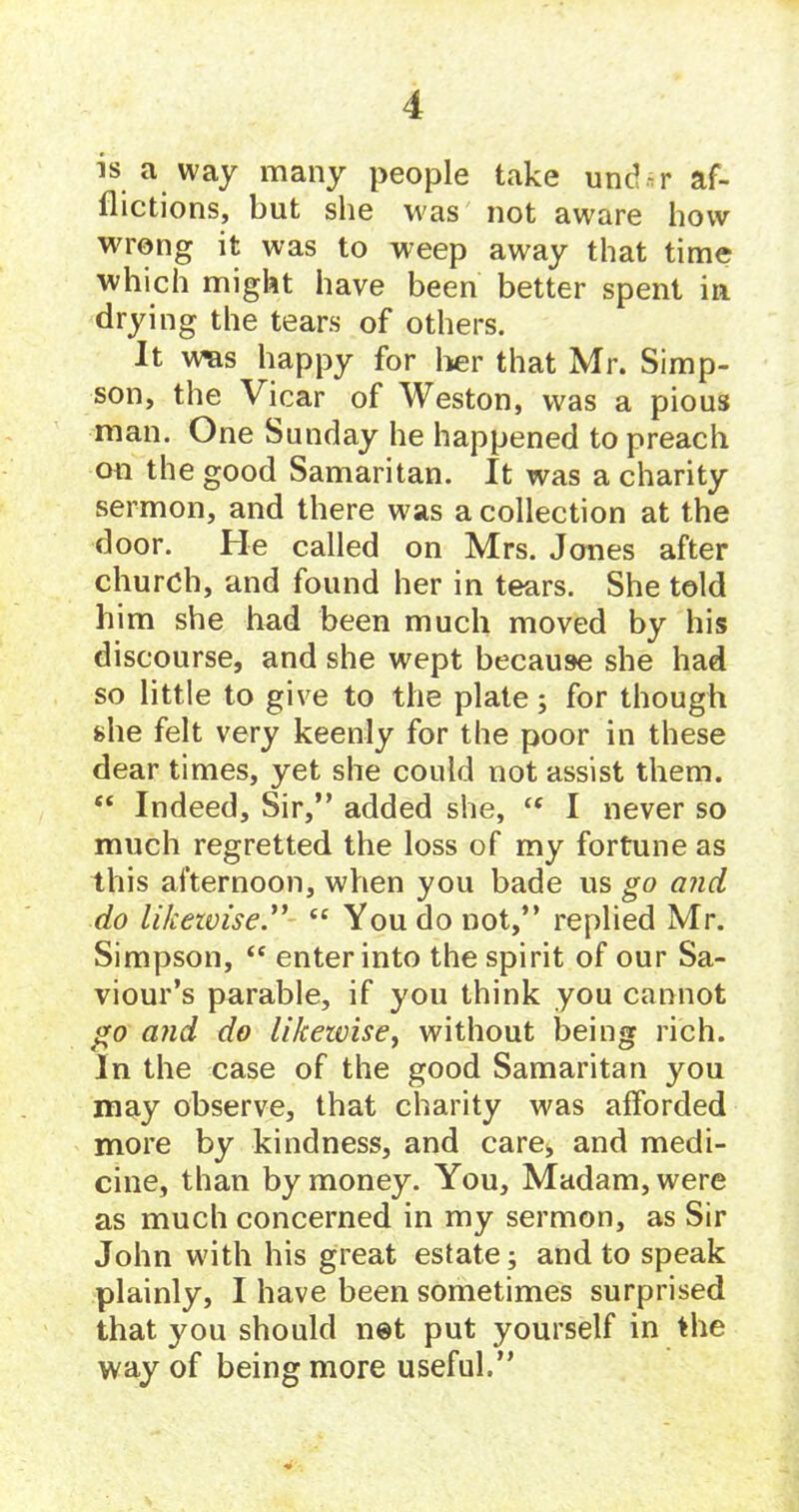 is a way many people take uncl-r af- dictions, but she was not aware how wrong it was to weep away that time which might have been better spent in drying the tears of others. It was happy for her that Mr. Simp- son, the Vicar of Weston, was a pious man. One Sunday he happened to preach on the good Samaritan. It was a charity sermon, and there was a collection at the door. He called on Mrs. Jones after church, and found her in tears. She told him she had been much moved by his discourse, and she wept because she had so little to give to the plate; for though she felt very keenly for the poor in these dear times, yet she could not assist them. “ Indeed, Sir,” added she, “ I never so much regretted the loss of my fortune as this afternoon, when you bade us go and do likewise.” te You do not,” replied Mr. Simpson, “ enter into the spirit of our Sa- viour’s parable, if you think you cannot go and do likewise, without being rich. In the case of the good Samaritan you may observe, that charity was afforded more by kindness, and care* and medi- cine, than by money. You, Madam, were as much concerned in my sermon, as Sir John with his great estate; and to speak plainly, I have been sometimes surprised that you should net put yourself in the way of being more useful.”