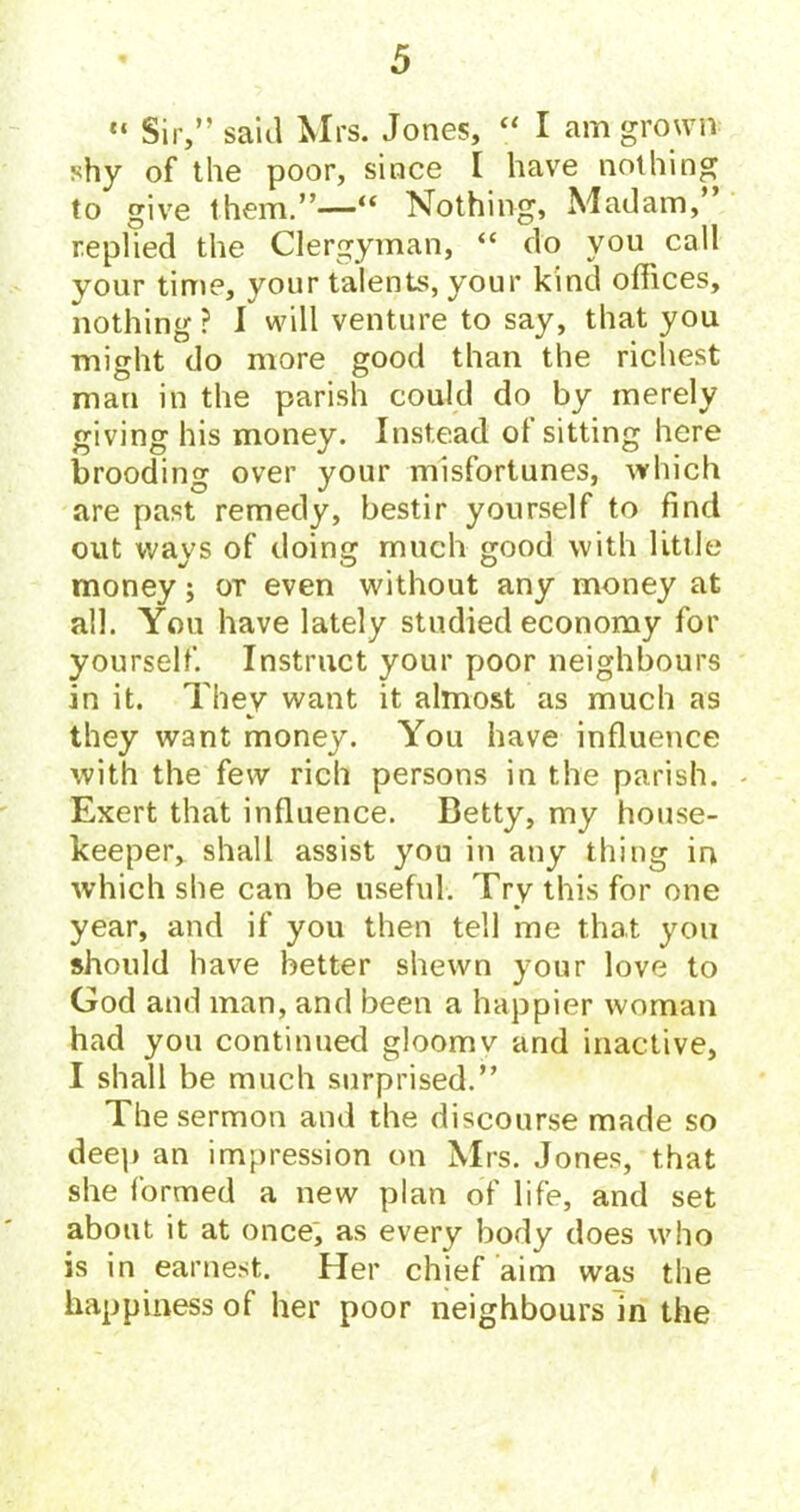 «* Sir,” said Mrs. Jones, “ I am grown shy of the poor, since I have nothing to give them.”—“ Nothing, Madam,’ replied the Clergyman, “ do you call your time, your talents, your kind offices, nothing ? I will venture to say, that you might do more good than the richest man in the parish could do by merely giving his money. Instead of sitting here brooding over your misfortunes, which are past remedy, bestir yourself to find out wavs of doiner much (rood with little j 0^0 money; or even without any money at all. You have lately studied economy for yourself. Instruct your poor neighbours in it. They want it almost as much as they want money. You have influence with the few rich persons in the parish. - Exert that influence. Betty, my house- keeper, shall assist you in any thing in which she can be useful. Try this for one year, and if you then tell me that you should have better shewn your love to God and man, and been a happier woman had you continued gloomv and inactive, I shall be much surprised.” The sermon and the discourse made so deep an impression on Mrs. Jones, that she formed a new plan of life, and set about it at once; as every body does who is in earnest. Her chief aim was the happiness of her poor neighbours in the