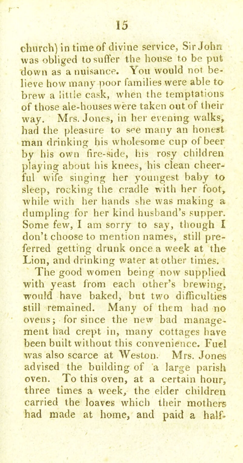 church) in time of divine service, Sir John was obliged to suffer the house to be put down as a nuisance. You would not be- lieve how many poor families were able to brew a little cask, when the temptations of those ale-houses were taken out of their w'ay. Mrs. Jones, in her evening walks, had the pleasure to see many an honest man drinking his wholesome cup of beer by his own fire-side, liis rosy children playing about his knees, his clean cheer- ful wife singing her youngest baby to sleep, rocking the cradle with her foot, while with her hands she was making a dumpling for her kind husband’s supper. Some few, I am sorry to say, though I don’t choose to mention names, still pre- ferred getting drunk once a week at the Lion, and drinking water at other times. The good women being now supplied with yeast from each other’s brewing, would have baked, but two difficulties still remained. Many of them had no ovens: for since the new bad manage- • O ment had crept in, many cottages have been built without this convenience. Fuel was also scarce at Weston. Mrs. Jones advised the building of a large parish oven. To this oven, at a certain hour, three times a week, the elder children carried the loaves which their mothers had made at home, and paid a half-