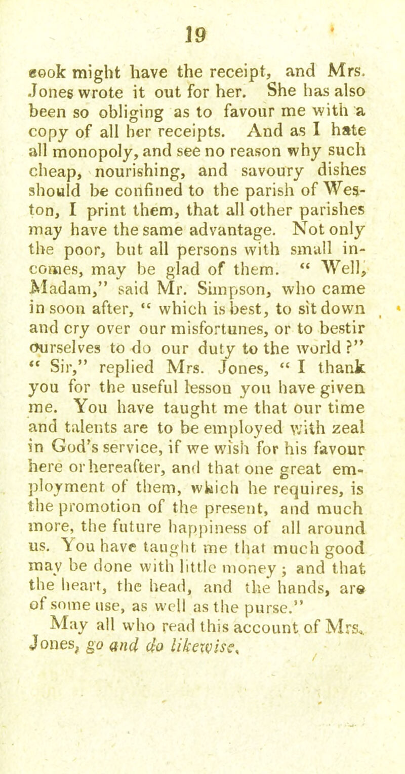 eook might have the receipt, and Mrs. Jones wrote it out for her. She has also been so obliging as to favour me with a copy of all her receipts. And as I hate all monopoly, and see no reason why such cheap, nourishing, and savoury dishes should be confined to the parish of Wes- ton, I print them, that all other parishes may have the same advantage. Not only the poor, but all persons with small in- comes, may be glad of them. “ Well, Madam,” said Mr. Simpson, who came in soon after, “ which is best, to sit down _ * and cry over our misfortunes, or to bestir ourselves to do our duty to the world ?” “ Sir,” replied Mrs. Jones, “ I thank you for the useful lessou you have given me. You have taught me that our time and talents are to be employed with zeal in God’s service, if we wish for his favour here or hereafter, and that one great em- ployment ol them, which he requires, is the promotion of the present, and much more, the future happiness of all around us. \ou have taught me that much good may be done with little money ; and that the heart, the head, and the hands, are ot some use, as well as the purse.” May all who read this account of Mrs* Jones, go and do likewise^