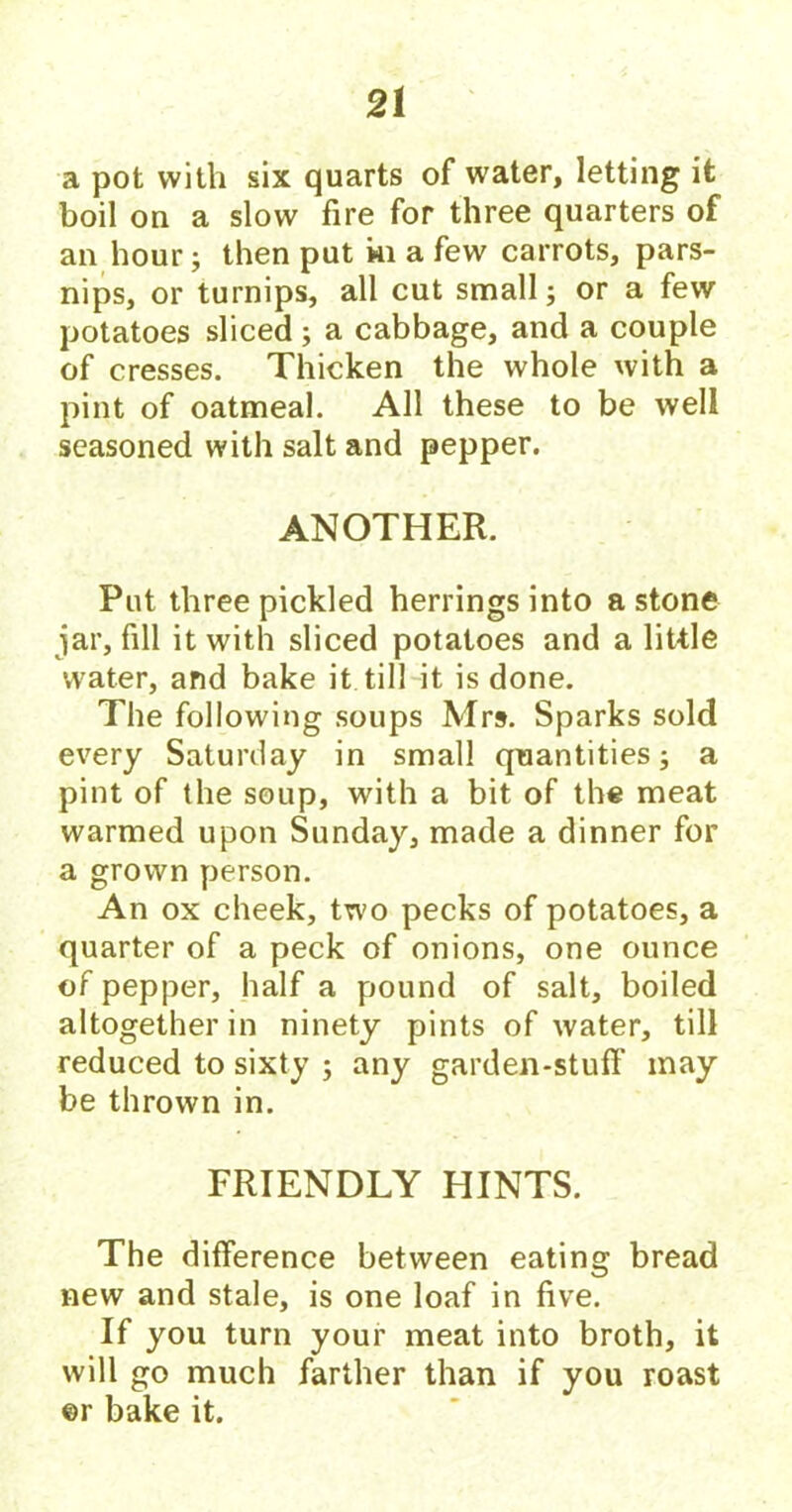 a pot with six quarts of water, letting it boil on a slow fire for three quarters of an hour j then put ki a few carrots, pars- nips, or turnips, all cut small; or a few potatoes sliced; a cabbage, and a couple of cresses. Thicken the whole with a pint of oatmeal. All these to be well seasoned with salt and pepper. ANOTHER. Put three pickled herrings into a stone jar, fill it with sliced potatoes and a little water, and bake it till it is done. The following soups Mrs. Sparks sold every Saturday in small quantities; a pint of the soup, with a bit of the meat warmed upon Sunday, made a dinner for a grown person. An ox cheek, two pecks of potatoes, a quarter of a peck of onions, one ounce of pepper, half a pound of salt, boiled altogether in ninety pints of water, till FRIENDLY HINTS. The difference between eating bread new and stale, is one loaf in five. If you turn your meat into broth, it will go much farther than if you roast ©r bake it.