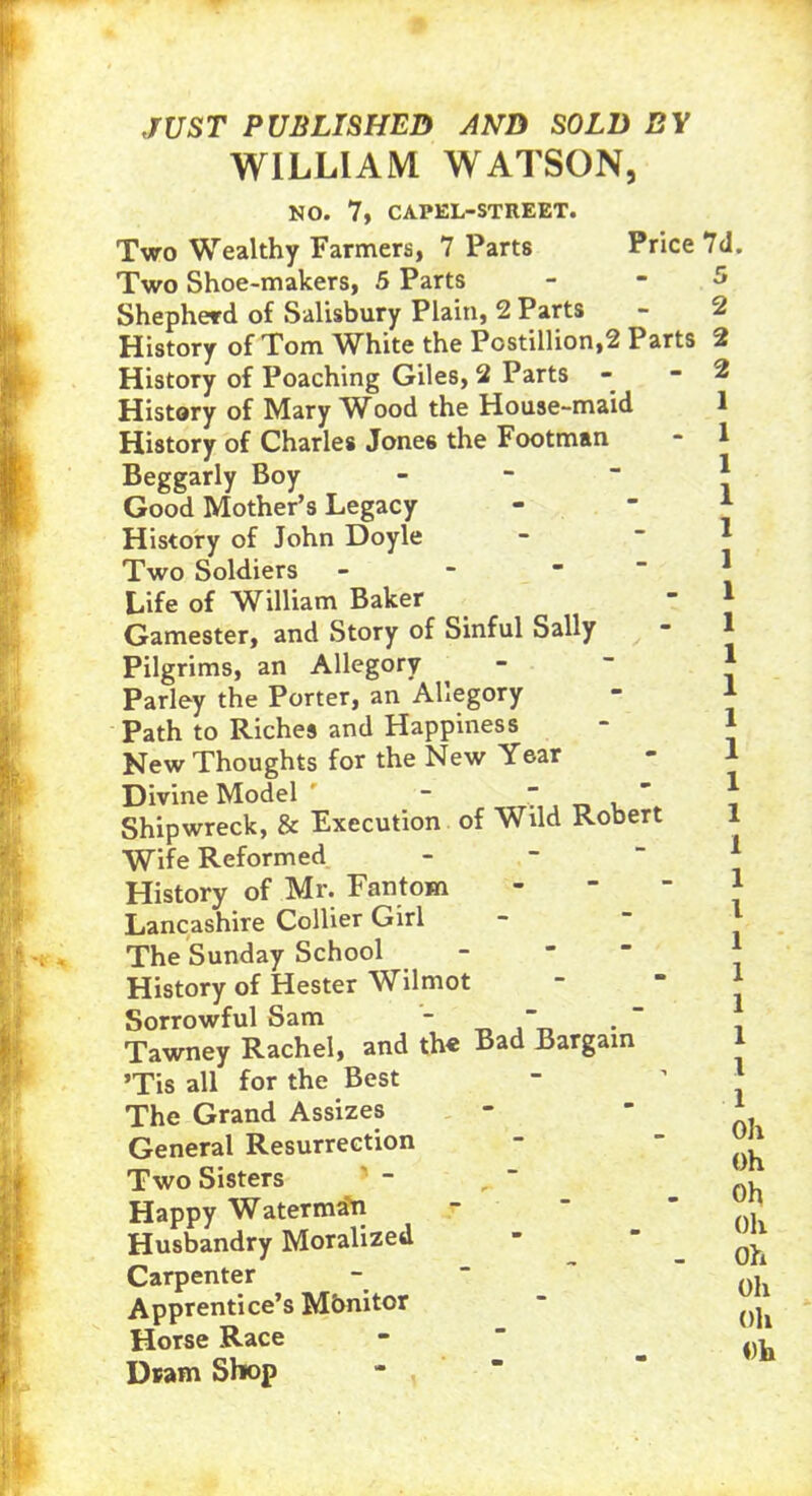 Price 7d. JUST PUBLISHED AND SOLD BY WILLIAM WATSON, NO. 7, CAPEL-STREET. Two Wealthy Farmers, 7 Parts Two Shoe-makers, 5 Parts Shepherd of Salisbury Plain, 2 Parts History of Tom White the Postillion,2 Parts History of Poaching Giles, 2 Parts History of Mary Wood the House-maid History of Charles Jone6 the Footman Beggarly Boy Good Mother’s Legacy History of John Doyle Two Soldiers Life of William Baker Gamester, and Story of Sinful Sally Pilgrims, an Allegory Parley the Porter, an Allegory Path to Riches and Happiness New Thoughts for the New Year Divine Model -  Shipwreck, & Execution of Wild Robert Wife Reformed History of Mr. Fan tom - Lancashire Collier Girl The Sunday School History of Hester Wilmot Sorrowful Sam -  Tawney Rachel, and the Bad Bargain ’Tis all for the Best The Grand Assizes General Resurrection Two Sisters Happy Waterman Husbandry Moralized Carpenter Apprentice’s Mbnitor Horse Race Dram Shop 2 2 2 1 1 1 1 1 1 1 1 1 1 1 1 1 1 1 1 1 1 1 1 1 1 1 Oh Oh Oh Oh oh Oh Oh Oh