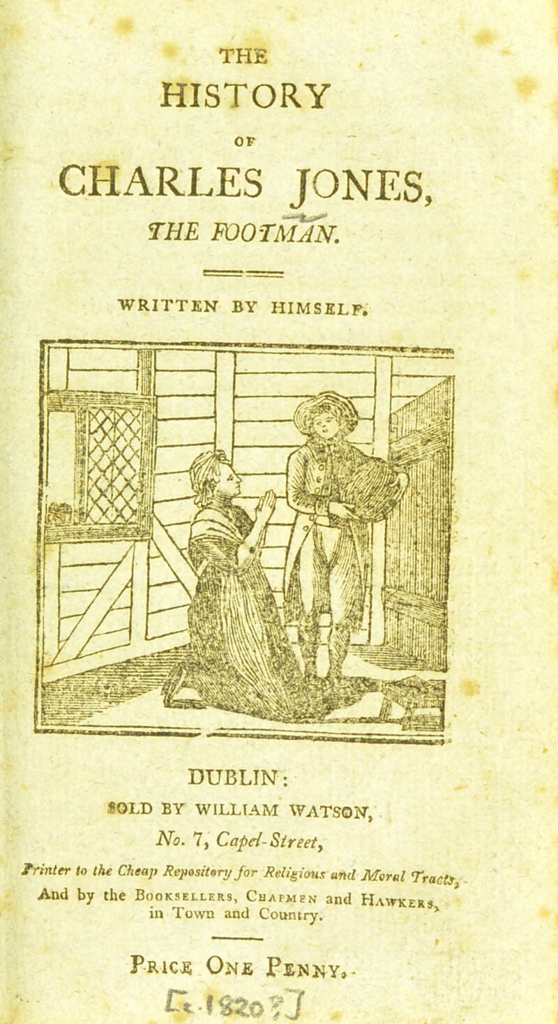 THE HISTORY OP CHARLES JONES, THE FOOTMa'n. WRITTEN BY HIMSELF. DUBLIN: SOLD BY WILLIAM WATSON, No. 7, Cape/- Street, Printer to the Cheap Repository for Religions uml Moral Tracis And by the Booksellers, Chapmen and Hawker* in Town and Country. * Price One Penny,- #