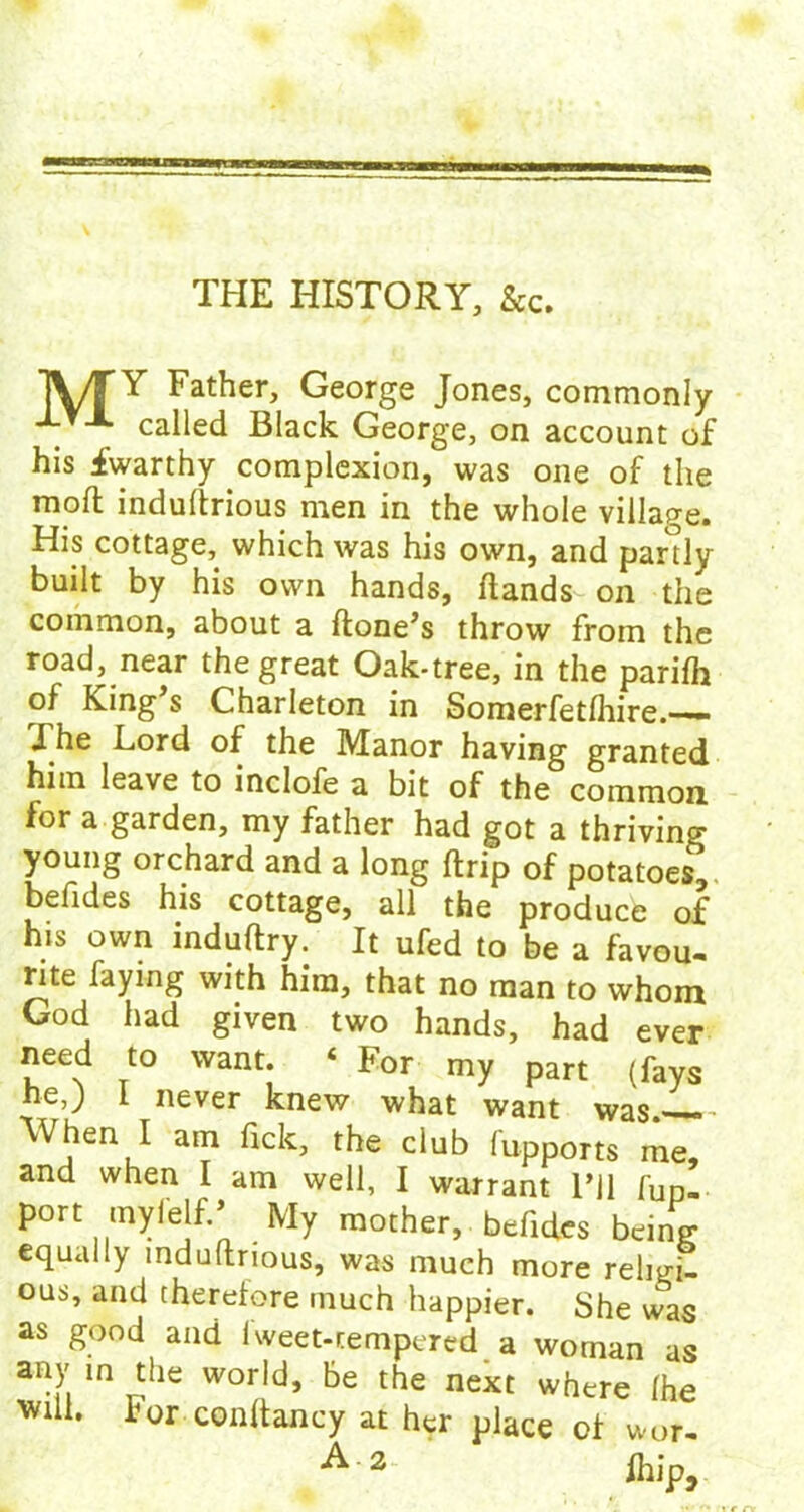 THE HISTORY, &c. TVTY Father, George Jones, commonly _ 'A called Black George, on account of his fwarthy complexion, was one of the rood indultrious men in the whole village. His cottage, which was his own, and partly built by his own hands, Hands on the common, about a Hone’s throw from the road, near the great Oak-tree, in the parifh of King’s Charleton in Somerfetlhire.— The Lord of the Manor having granted him leave to inclofe a bit of the common for a garden, my father had got a thriving young orchard and a long Hrip of potatoes^ befides his cottage, all the produce o£ his own induHry. It ufed to be a favou- rite faying with him, that no man to whom God had given two hands, had ever need to want. ‘ For my part (fays he,) 1 never knew what want was When I am fick, the club fupports me, and when I am well, I warrant I’ll fup- port mylelf.’ My mother, befides being equally mduHnous, was much more religi- ous, and therefore much happier. She was as good and iweet-cempered a woman as any in the world, be the next where (he will. For conftancy at her place of wor- A 2 fh i r>