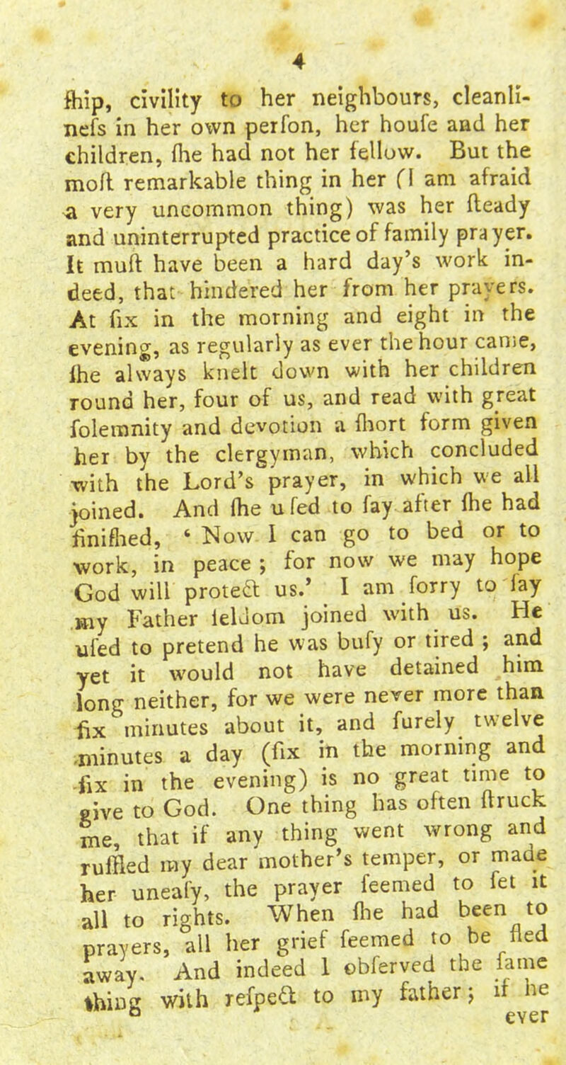fhip, civility to her neighbours, cleanli- nefs in her own perfon, her houfe and her children, {he had not her fellow. But the mofl remarkable thing in her (\ am afraid a very uncommon thing) was her Heady and uninterrupted practice of family prayer. It muff have been a hard day’s work in- deed, that hindered her from her prayers. At fix in the morning and eight in the evening, as regularly as ever the hour canse, Ihe always knelt down with her children round her, four of us, and read with great folemnity and devotion a fhort form given her by the clergyman, which concluded with the Lord’s prayer, in which we all joined. And fhe ufed to fay after {he had finished, ‘ Now 1 can go to bed or to work, in peace ; for now we may hope God will protect us.’ I am forry to lay my Father ieldom joined with us. He ufed to pretend he was bufy or tired ; and yet it would not have detained him long neither, for we were never more than fix minutes about it, and furely twelve .minutes a day (fix in the morning and fix in the evening) is no great time to give to God. One thing has often ftruck me, that if any thing went wrong and ruffled my dear mother’s temper, or made her uneafy, the prayer feemed to fet it all to rights. When ihe had been to prayers, all her grief feemed to be fled away. And indeed 1 obferved the fame thing with refpefl to my father j if he