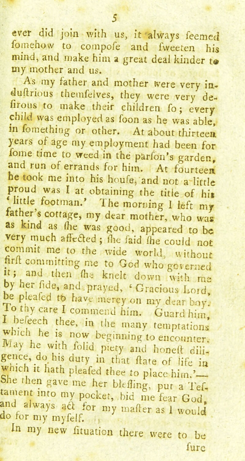 ever did join with us, it always feemccl fomehow to coinpofe and fweeten his mind, and make him a great deal kinder t«* my mother and us. As my father and mother were very in- duftrious themfelves, they were very de- firotis to make their children To; every child was employed as foon as he was able, m fomething or other. At about thirteen years of age my employment had been for fome time to weed in the parfon’s garden, and run of errands for him. At fourteen he took me into his houfe* and not a little proud was I at obtaining the title of hi* little^ footman.’ ihe morning 1 left my father s cottage, my dear mother, who was as kind as fhe was good, appeared to be very much affixed ; die faid fhe could not commit me to the wide world, u ithouc hrft committing me to Gcd who governed it y and then fhe knelt down vvi'h nr- by her fide, and . prayed, ‘ Gracious Lord, be plea fed tD have mercy on my dear boy. Io thy care I commend him. Guard him, leleech thee, in the many temptations Inch he is now beginning to encounter, iay he with lohd piety and honed: dili- gence, do his duty in that date of life in wmch it hath pleafed thee to place him.’— bhe then gave me her bitfling, pur a Tef- tament into my pocket, bid me fear God and always aft for n,y matter as 1 would cio tor my myfelf. In my new fituation there were to be fure
