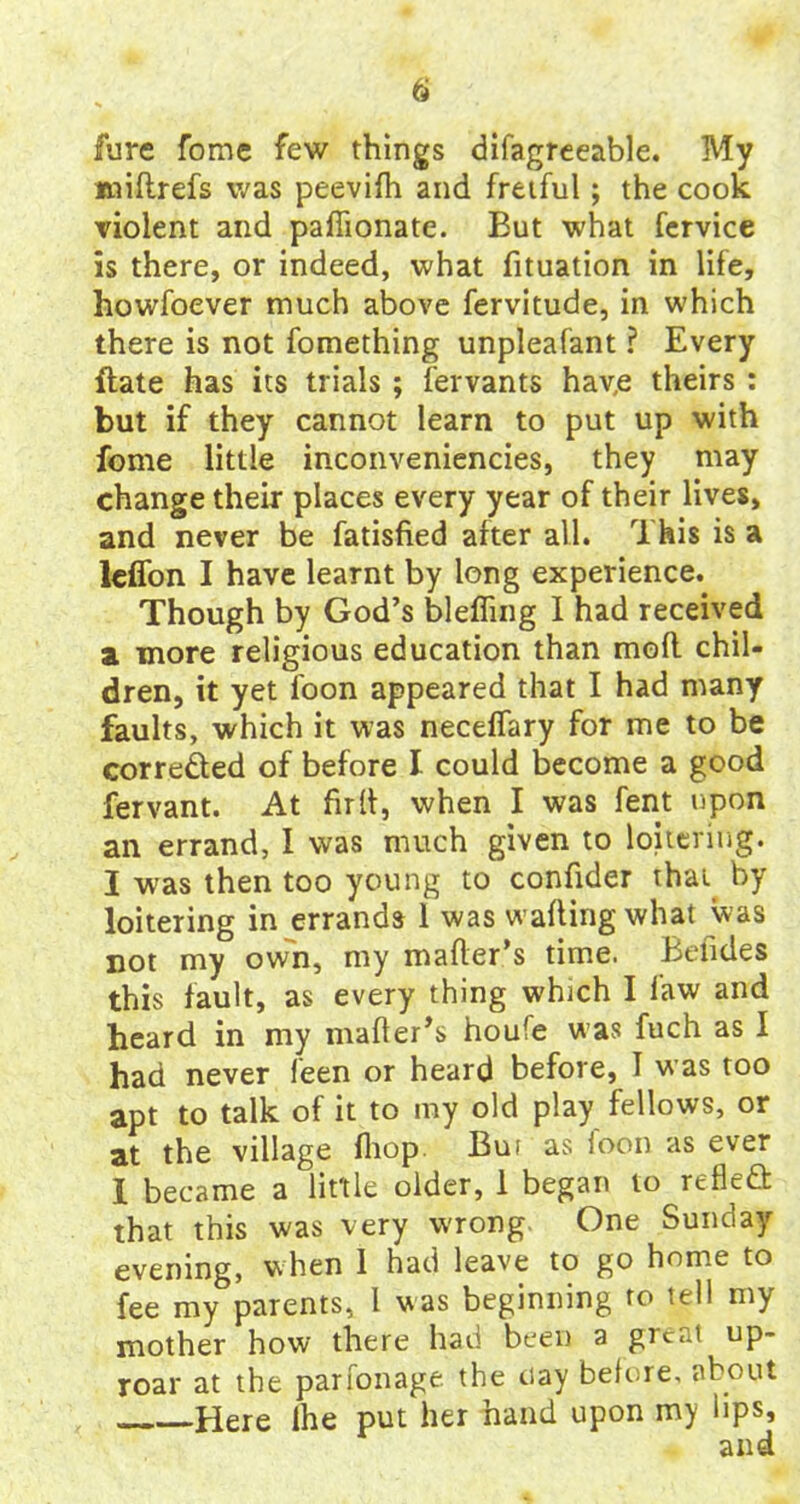 fure fome few things difagreeable. My miftrefs was peevifh and fretful; the cook violent and pafiionate. But what fervice is there, or indeed, what fituation in life, howfoever much above fervitude, in which there is not fomething unpleafant ? Every date has its trials ; fervants hav,e theirs : but if they cannot learn to put up with fome little inconveniencies, they may change their places every year of their lives, and never be fatisfied after all. This is a lelfon I have learnt by long experience. Though by God’s blefling I had received a. more religious education than mofl chil- dren, it yet loon appeared that I had many faults, which it was necelfary for me to be corrected of before I could become a good fervant. At fir It, when I was fent upon an errand, I was much given to loitering. I was then too young to confider that by loitering in errands 1 was walling what was not my own, my mailer’s time. Befides this fault, as every thing which I law and heard in my mailer’s houfe was fuch as I had never leen or heard before, 1 was too apt to talk of it to my old play fellows, or at the village Ihop Bur as foon as ever I became a little older, 1 began to reflefi that this was very wrong One Sunday evening, when 1 had leave to go home to fee my parents, 1 was beginning ro tell my mother how there had been a great up- roar at the parfonage the nay before, about Here Ihe put her hand upon my lips,