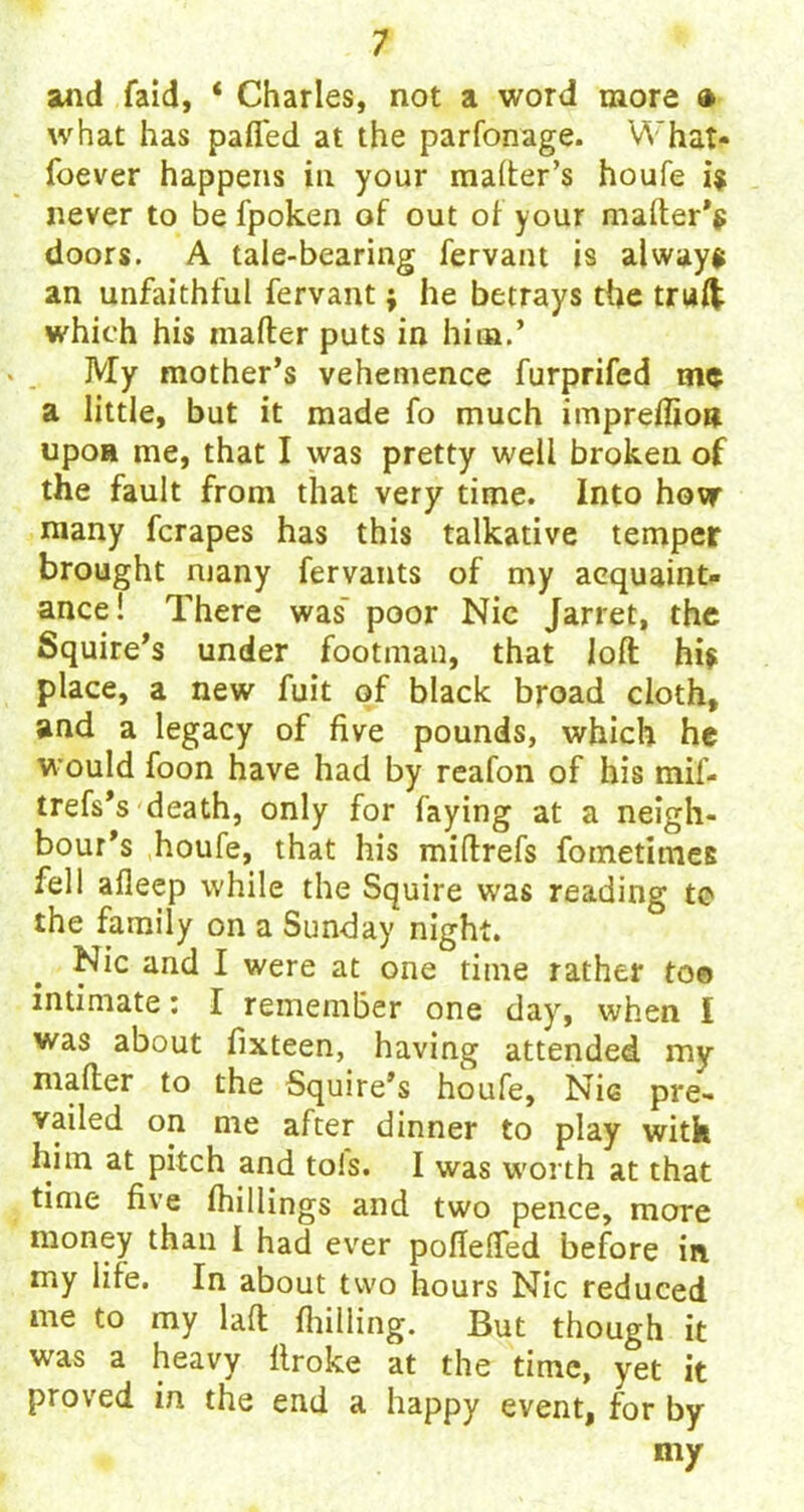 and faid, ‘ Charles, not a word more » what has palled at the parfonage. What- foever happens in your mailer’s houfe is never to be fpoken of out of your mailer's doors. A tale-bearing fervant is always an unfaithful fervant; he betrays the trulfc which his mailer puts in him.’ My mother’s vehemence furprifed me a little, but it made fo much impreflioit upon me, that I was pretty well broken of the fault from that very time. Into hovr many fcrapes has this talkative temper brought many fervants of my acquaint- ance! There was' poor Nic Jarret, the Squire’s under footman, that loll his place, a new fuit of black broad cloth, and a legacy of five pounds, which he would foon have had by reafon of his mif- trefs’s death, only for faying at a neigh- bour’s houfe, that his miflrefs foinetimes fell alleep while the Squire was reading to the family on a Sunday night. Nic and I were at one time rather to© intimate: I remember one day, when I was about fixteen, having attended my mailer to the Squire’s hiufe, Nic pre- vailed on me after dinner to play with him at pitch and to!s. I was worth at that time five findings and two pence, more money than I had ever pofiefied before in my life. In about two hours Nic reduced me to my lad {lulling. But though it was a heavy llroke at the time, yet it proved in the end a happy event, for by my