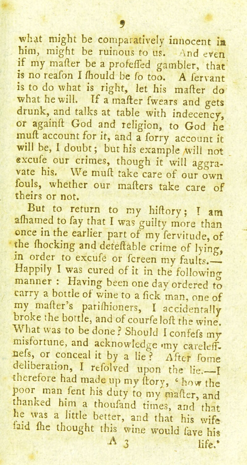 what might be comparatively innocent ia him, might be ruinous to us. And even if my mailer be a profefled gambler, that is no reafon I fliould be fo too. A iervant is to do what is right, let his mailer do what he will. If a mailer fwears and gets drunk, and talks at table with indecency, or againil God and religion, to God he muil account for it, and a forry account it will be, I doubt; but his example will not excufe our crimes, though it will aggra- vate his. We muil take care of our own louls, whether our mailers take care of theirs or not. But to return to my hiilory; I am aihamed to fay that I was guilty more than once in the earlier part of my fervitude, of the ihocking and deferable crime of lying, in order to excufe or fereen my faults.— Happily I was cured of it in the following manner : Having been one day ordered to carry a bottle of wine to a Tick man, one of my mailer s pariihioners, I accidentally broke the bottle, and of courfeloil the wine. What was to be done ? Should I confefs my misfortune, and acknowledge «my carelefT- iiefs, or conceal it by a lie ? After fome deliberation, I refolved upon the lie. I therefore had made up my florv, 6 how the poor man fent his duty to my mailer, and thanked him a thoufand times, and that he was a little better, and that his wife bid me thought this wine would lave his A 3 life.*