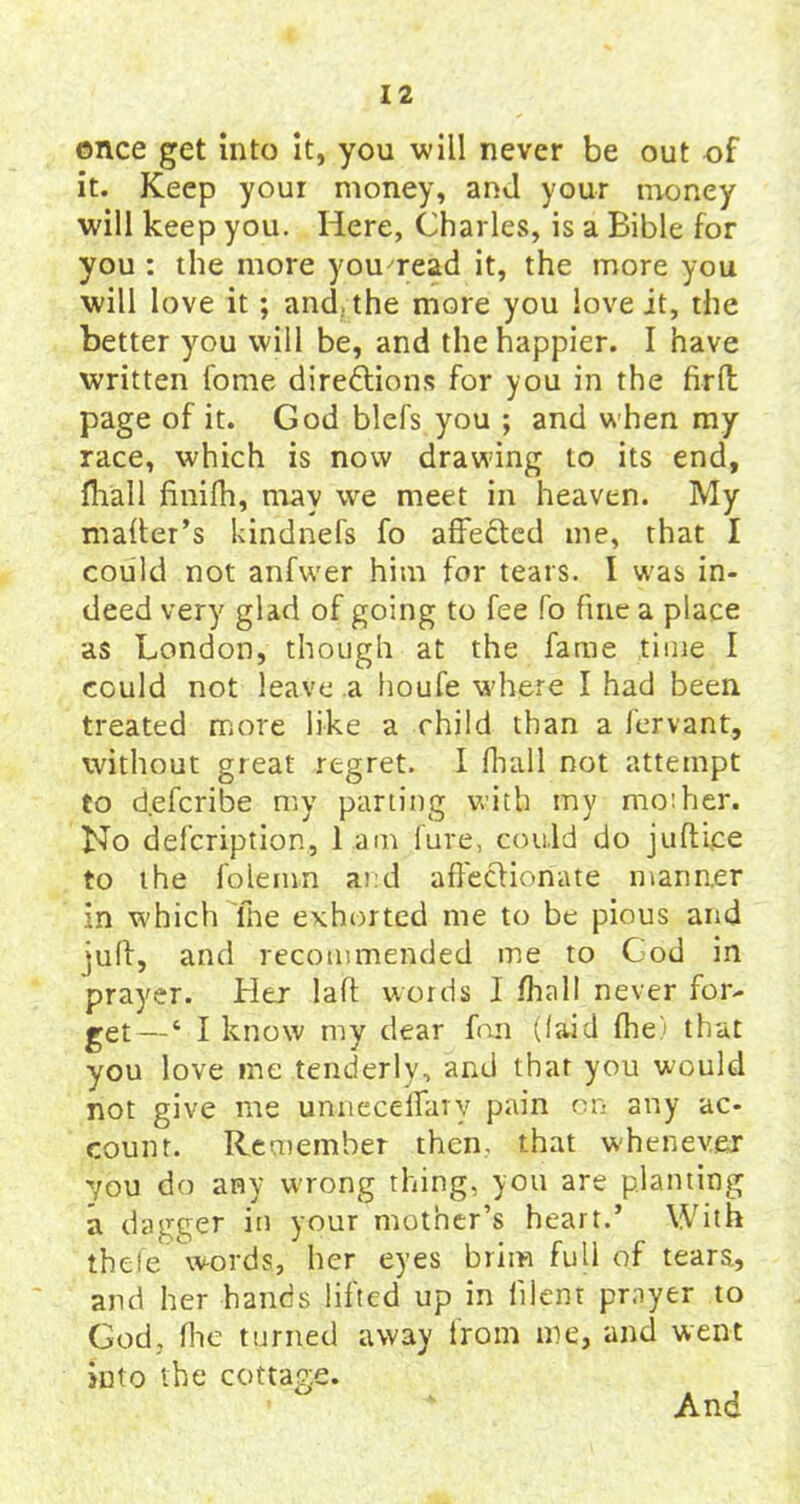 ©nee get into it, you will never be out of it. Keep youi money, and your money will keep you. Here, Charles, is a Bible for you : the more you'read it, the more you will love it; and. the more you love it, the better you will be, and the happier. I have written fome directions for you in the firft page of it. God blefs you ; and when my race, which is now drawing to its end, fhall finifh, may we meet in heaven. My mailer’s kindnefs fo affeCted me, that I could not anfwer him for tears. I was in- deed very glad of going to fee fo fine a place as London, though at the fame time I could not leave a houfe where I had been treated more like a child than a fervant, without great regret. I fhall not attempt to deferibe my parting with my rnoiher. No defeription, l am lure, could do juftice to the foie inn and affectionate manner in which lhe exhorted me to be pious and juft, and recommended me to Cod in prayer. Her laft words 1 fhall never for- get—‘ I know my dear fan (laid fhe) that you love me tenderly, and that you would not give me unneceiTaiy pain on any ac- count. Remember then, that whenever 7ou do any wrong thing, you are planting a dagger in your mother’s heart.’ With thefe* words, her eyes brim full of tears, and her hands lifted up in lilent prayer to God, fhe turned away from me, and went into the cottage. And