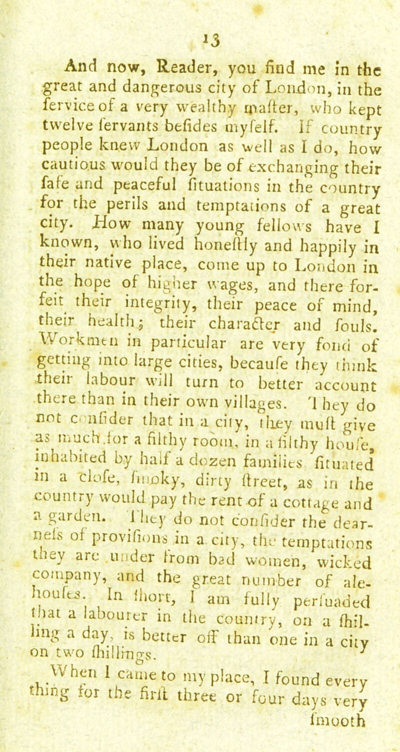 And now, Reader, you find me in the great and dangerous city of London, in the ferviceof a very wealthy matter, who kept twelve fervants befides myfelf. If country people knew London as well as I do, how cautious would they be of exchanging their fafe and peaceful fituations in the country for the perils and temptations of a great city. How many young fellows have I known, who lived honettiy and happily in their native place, come up to London in the hope of higher wages, and there for- feit their integrity, their peace of mind, their health ; their character and fouls. Workmen in particular are very fond of getting into large cities, becaufe they think 'their labour will turn to better account there than in their own villages. '1 hey do not c< nfider that in a city, tliey mutt give as much.lor a filthy room, in a filthy houfe, inhabited by half a dozen families fituated m a clofe, fiuoky, dirty ttreet, as in the country would pay the rent of a cottage and a garden. I I it y do not co nfider the dear- nels ol provifions in a city, the temptations tney are under from bad women, wicked company, and the great number of ale- noufts. In ihort, 1 am fully perfuaded tnat a labourer in the country, on a dril- ling a day, is better off than one in a city on two (hillings. 1 When 1 came to my place, I found every thing for the firit three or four days very Imooth