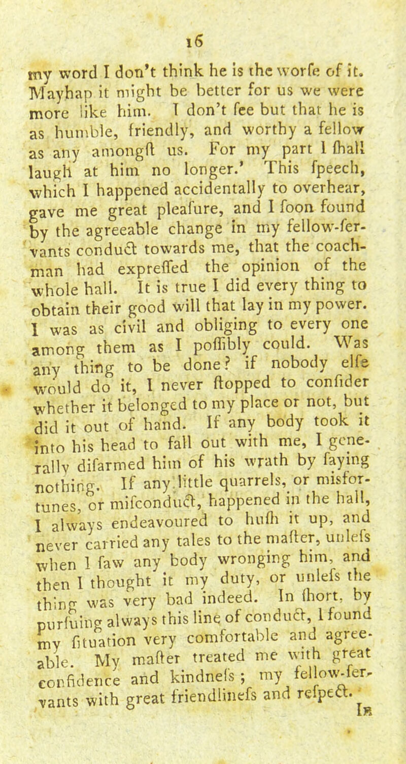 my word I don’t think he is the worfe of it. Mayhap it might be better for us we were more like him. T don’t fee but that he is as humble, friendly, and worthy a fellow as any amongft us. For my part 1 (hall laugh at him no longer.’ This fpeech, which I happened accidentally to overhear, gave me great pleafure, and I foon found by the agreeable change in my fellow-fer- vants conduct towards me, that the coach- man had exprefied the opinion of the whole hall. It is true I did every thing to obtain their good wall that lay in my power. 1 was as civil and obliging to every one among them as I poffibly could. Was any thing to be done? if nobody elfe would do it, I never hopped to confider whether it belonged to my place or not, but did it out of hand. If any body took it into his head to fall out with me, I gene- rally difarmed him of his wrath by faying nothing. If any. little quarrels, or misfor- tunes, or mifeonduft, happened in the hall, I always endeavoured to hufh it up, and never carried any tales to the matter, unlefs when 1 faw any body wronging him, and then I thought it my duty, or unlefs the thin was very bad indeed. In fhort, by purfuing always this line of conduct, 1 found my fixation very comfortable and agree- able. My matter treated me with great confidence and kmdnels ; my fellow-fer- vants with great friendimefs and reipect.