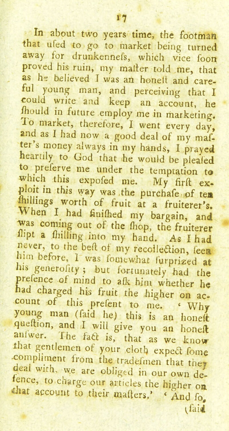 In about two years time, the footman that ufed to go to market being turned away for drunkennefs, which vice foon proved his ruin, my mailer told me, that as he believed I was an honelt and care- ful young man, and perceiving that I could write and keep an account, he mould in future employ me in marketing. io niarket, therefore, I went every day, and as I had now a good deal of my mat- ter's money always in my hands, I prayed heartily to God that he would be plealed to prelerve me under the temptation t® which this expofed me. My firft ex- ploit in this way was the purchafe pf tea Ihilimgs worth of fruit at a fruiterer’s. vY hen I had finifhed my bargain, and was coming out of the (hop, the fruiterer Ibpt a nulling into my hand. As I had never, to the beft of my recoileftion, teea mu before, I was fomewJhat I’urprized at his generolity ; but fortunately had the presence of mind to afk him whether he had charged his fruit the .higher on ac- count of this prefent to me. « Why young nun (faid lie) this is an honeft queihon, and I will give you an honeft an uer. i he fate is, that as we know that Rfnt'omen of your clot!) expect fome •compliment from the tradesmen that they deal with, we are obliged in our own de- ;fnce» t0 charge our articles the higher on that account to their matters,* « And fo# tfaid