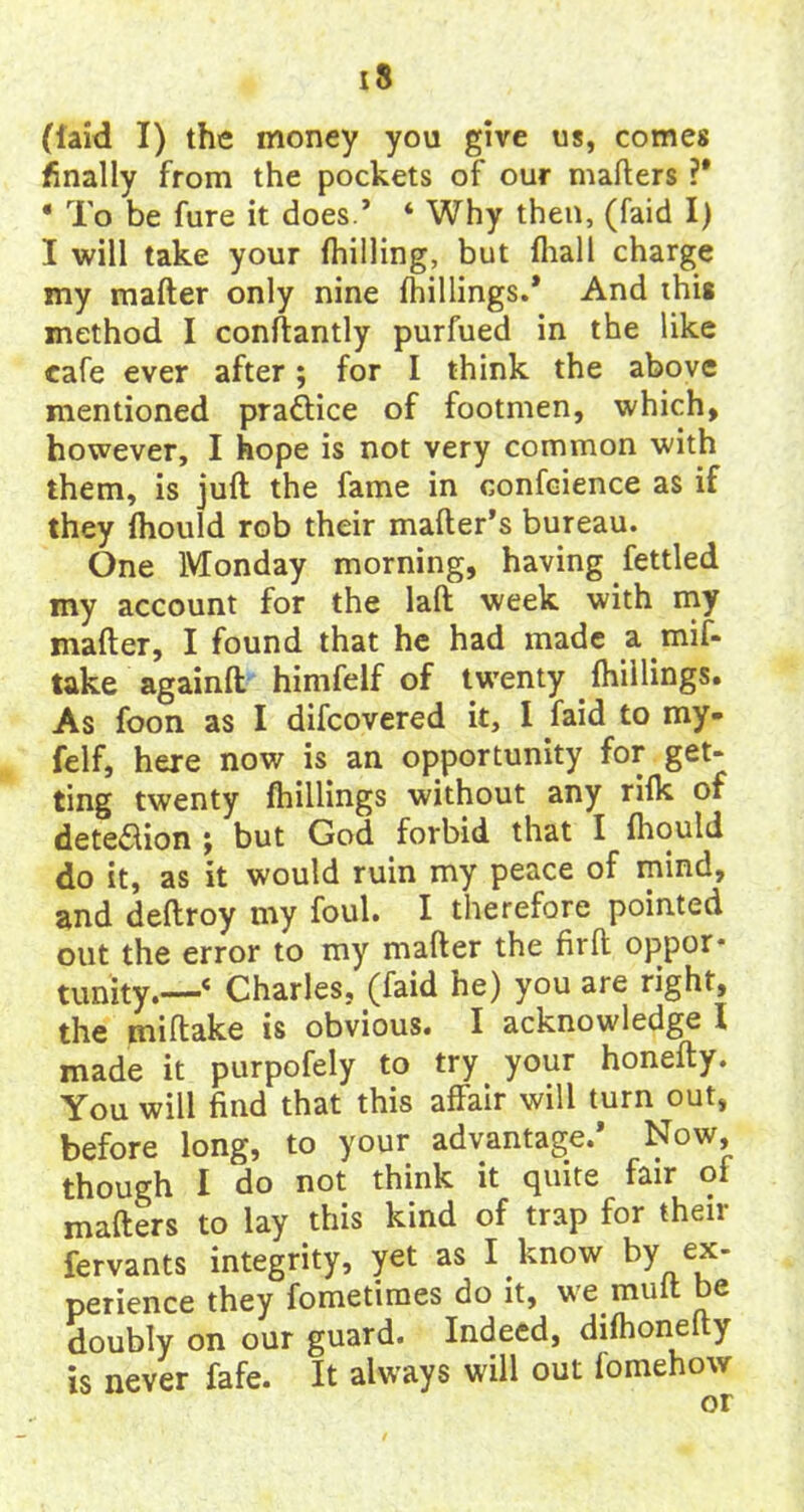 (laid I) the money you give us, comes finally from the pockets of our mailers ?* * To be fure it does.’ * Why then, (faid I) I will take your (hilling, but diall charge my mafter only nine (hillings.* And this method I conftantly purfued in the like cafe ever after; for I think the above mentioned practice of footmen, which, however, I hope is not very common with them, is juft the fame in confcience as if they (hould rob their mailer’s bureau. One Monday morning, having fettled my account for the laft week with my mafter, I found that he had made a mif- take againft himfelf of twenty (hillings. As foon as I difcovered it, I faid to my- felf, here now is an opportunity for get* ting twenty (hillings without any rilk of detection ; but God forbid that I (hould do it, as it would ruin my peace of mind, and deftroy my foul. I therefore pointed out the error to my mafter the fir ft oppor- tunity.—4 Charles, (faid he) you are right, the miftake is obvious. I acknowledge I made it purpofely to try your honefty. You will find that this affair will turn out, before long, to your advantage.* Now, though I do not think it quite fair of mailers to lay this kind of trap for their fervants integrity, yet as I know by ex- perience they fometimes do it, we mult be doubly on our guard. Indeed, dilhonelty is never fafe. It always will out fomehow
