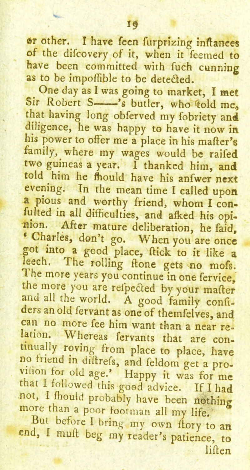 *9 or other. I have feen furprizing inftances of the difcovery of it, when it feemed to have been committed with fuch cunning as to be impoffible to be dete&ed. One day as I was going to market, I met Sir Robert S ’s butler, who fold me, that having long obferved my fobriety and diligence, he was happy to have it now in his power to offer me a place in his mailer's family, where my wages would be raifed two guineas a year. 1 thanked him, and told him he fhould have his anfwer next evening. In the mean time I called upon a pious and worthy friend, whom I con- fulted in all difficulties, and afked his opi- nion. After mature deliberation, he faid, * Charles, don’t go. When you are once got into a good place, flick to it like a leech. I he rolling Hone gets no mofs. 1 he more years you continue in one fervice, the more you are relpected by your mailer and all the world. A good family confi- ders an old fervant as one of themfelves, and can no more fee him want than a near re- lation W hereas fervants that are con- tinually roving from place to place, have no mend in diffrefs, and feldom get a pro- viuou for old age/ Happy it was for me that 1 followed this good advice. If I had not, I fhould probably have been nothing more than a poor footman all my life. But before I bring my own ftory to an end, I muff; beg my reader’s patience, to liffen