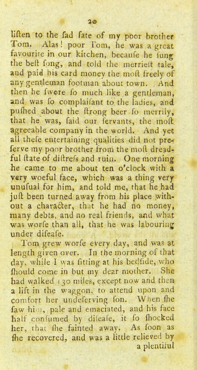 liften to the fad fate of my poor brother Tom. Alas! poor Tom, he was a great favourite in our kitchen, becaufe he lung the belt fong, and told the merrielt tale, and paid his card money the moil freely of any gentleman footman about town. And then he fwore fo much like a gentleman, and was fo complaifant to the ladies, and pufhea about the ftrong beer fo merrily, that he was, faid our fervants, the inoft agreeable company in the world. And yet all thefe entertaining qualities did not pre- ferve my poor brother from the mod dread- ful date of diftrefs and ruin. One morning he came to me about ten o’clock with a very woeful face, which was a thing very unufual for him, and told me, that he had juft been turned away from his place with- out a character, that he had no money, many debts, and no real friends, and what was worfe than all, that he was labouring under difeafe. Tom grew worfe every day, and was at length given over. In the morning of that day, while I was fitting at his bedfide, who fhould come in but my dear mother. She had walked 130 miles, except now and then a lift in the waggon, to attend upon and comfort her undeferving Ion. When Ihe faw hi , pale and emaciated, and his face half confumed by dileafe, it fo fhocked her, that fhe fainted away. As foon as {he recovered, and was a little relieved by a plentiful