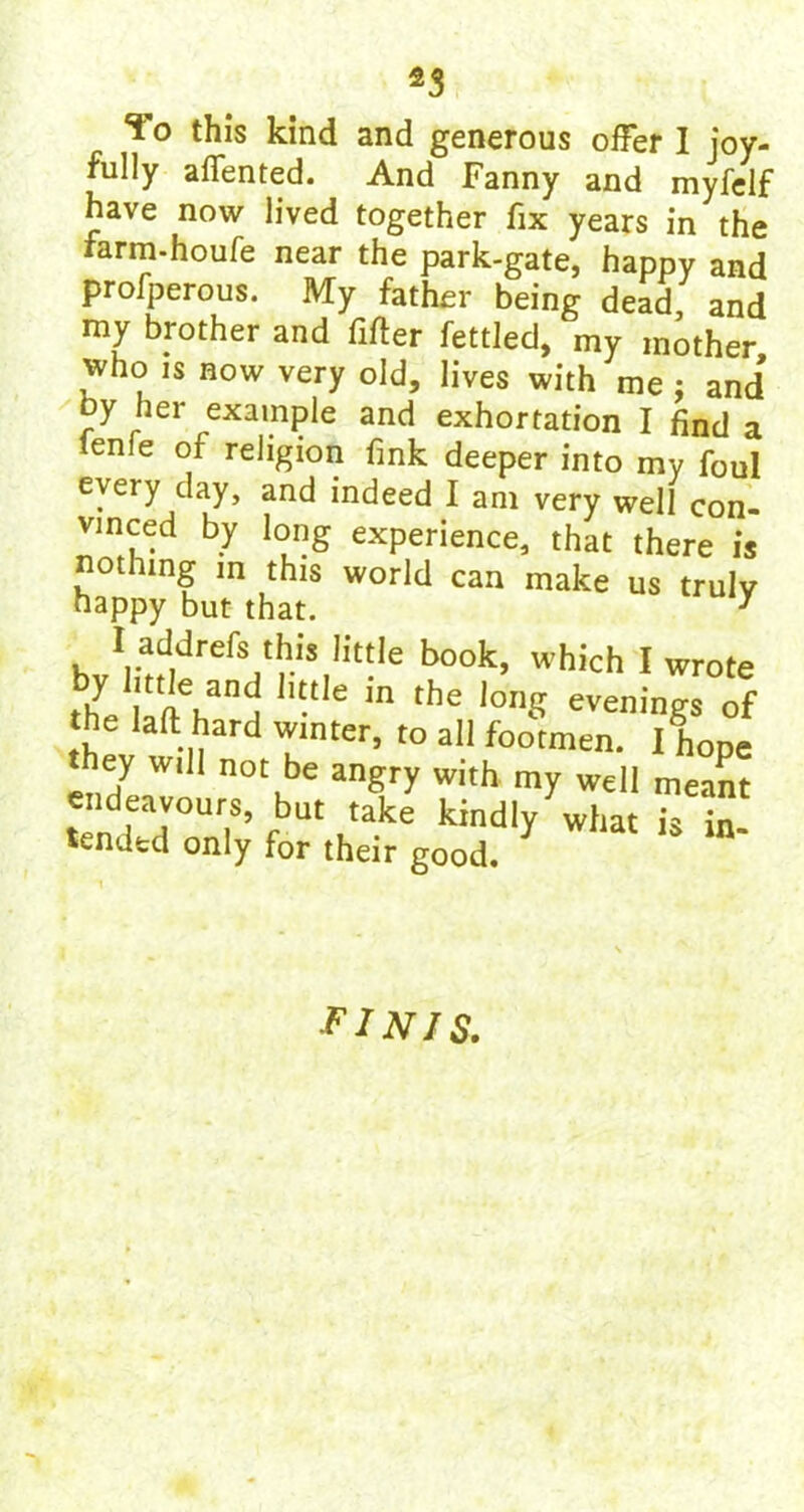 *3 To this kind and generous offer I joy- fully affented. And Fanny and myfelf have now lived together fix years in the farm-houfe near the park-gate, happy and profperous. My father being dead and my brother and After fettled, my mother who is now very old, lives with me : and* oy her example and exhortation I find a tenie of religion fink deeper into my foul e\eiy day, and indeed I am very well con- vinced by long experience, that there is nothing in this world can make us truly happy but that. y I addrefs this little book, which I wrote the ll'ft had h“le 'n thC l0“S evenings of e lad hard winter, to all footmen. I hope they will not be angry with my well meant endeavonrs but take kindly what is in- tended only for their good. FINIS.