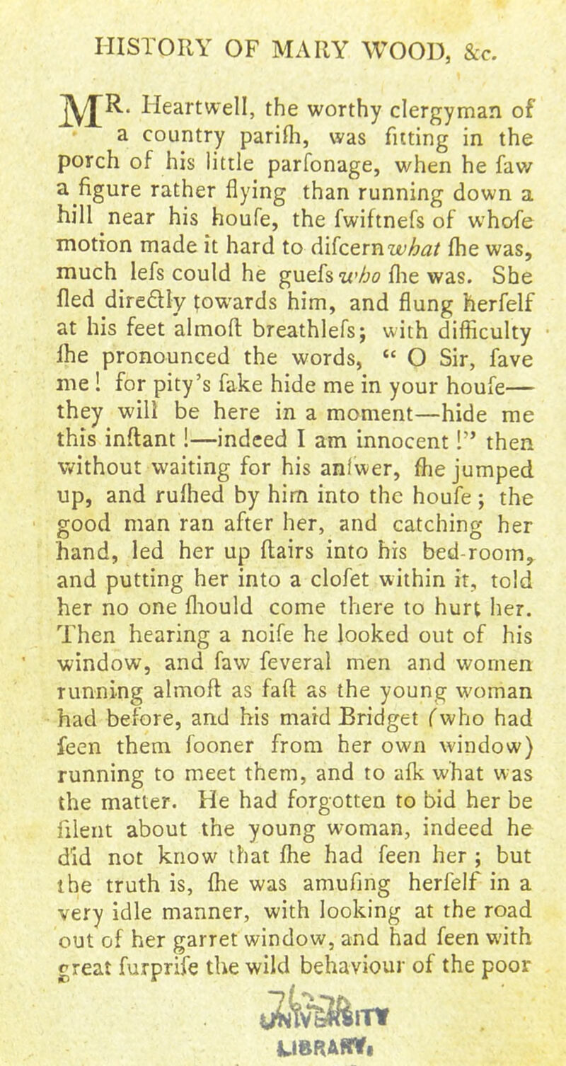 HISTORY OF MARY WOOD, &c. MR Heartwell, the worthy clergyman of a country parifh, was fitting in the porch of his little parfonage, when he faw a figure rather flying than running down a hill near his houfe, the fwiftnefs of whofe motion made it hard to difcern what fhe was, much lefs could he guefs who fhe was. She fled diredly towards him, and flung herfelf at his feet almoft breathlefs; with difficulty Ihe pronounced the words, “ O Sir, fave me ! for pity’s fake hide me in your houfe— they will be here in a moment—hide me this inflant !—indeed I am innocent 1” then without waiting for his anlwer, fhe jumped up, and rufhed by him into the houfe; the good man ran after her, and catching her hand, led her up flairs into his bed-room, and putting her into a clofet within it, told her no one fhould come there to hurt her. Then hearing a noife he looked out of his window, and faw feveral men and women running almoft as fall as the young woman had before, and his maid Bridget (who had feen them iooner from her own window) running to meet them, and to afk what was the matter. He had forgotten to bid her be filent about the young woman, indeed he did not know that fhe had feen her ; but the truth is, fhe was amufing herfelf in a very idle manner, with looking at the road out of her garret window, and had feen with great furprife the wild behaviour of the poor UBRAHY,