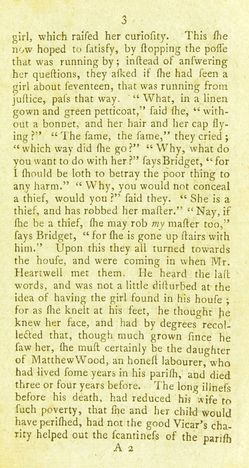 girl, which railed her curiofity. This fhe now hoped to fatisfy, by flopping the pofle that was running by; indead of anfwering her quedions, they afked if fhe had feen a girl about feventeen, that was running from juflice, pals that way. “What, in a linen gown and green petticoat,” faid fhe, “with- out a bonnet, and her hair and her cap fly- ing ?” “ The fame, the fame,” they cried ; “which way did fhe go?” “ Why, what do you want to do with her ?” fays Bridget, “ for I fhould be loth to betray the poor thing to any harm.” “ Why, you would not conceal a thief, would you ?” faid they. “ She is a thief, and has robbed her mafter.” “Nay, if flie be a thief, fhe may rob my mafler too,” fays Bridget, “ for fhe is gone up flairs with him.” Upon this they all turned towards the houfe, and were coming in when Mr. Heartwell met them. He heard the lad words, and was not a little dillurbed at the idea of having the girl found in his houfe ; for as flie knelt at his feet, he thought he knew her face, and had by degrees recol- le£ted that, though much grown fince he faw her, fhe mud certainly be the daughter of Matthew Wood, an honed labourer, who had lived fome years in his parifh, and died three or four years before. The long ilinefs before his death, had reduced his wife to fuch poverty, that fhe and her child would have perifhed, had not the good Vicar’s cha- rity helped out the fcantinefs of the parifh