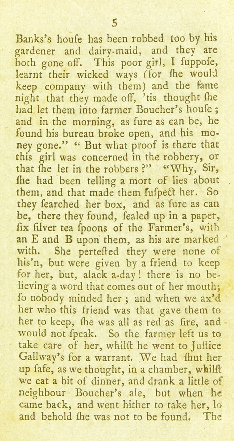 Banks’s houfe has been robbed too by his gardener and dairy-maid, and they are both gone off. This poor girl, I fuppofe, learnt their wicked ways ffor fhe would keep company with them) and the fame night that they made off, ’tis thought (he had let them into farmer Boucher’s houfe ; and in the morning, as fure as can be, he found his bureau broke open, and his mo- ney gone.” “ But what proof is there that this girl was concerned in the robbery, or that fhe let in the robbers ?” “Why, Sir, flie had been telling a mort of lies about them, and that made them fufpedt her. So they fearched her box, and as fure as can be, there they found, fealed up in a paper, fix fiiver tea fpoons of the Farmer’s, with an E and B upon them, as his are marked with. She pertefted they were none of his’n, but were given by a friend to keep for her, but, alack a-day ! there is no be- lieving a word that comes out of her mouthj fo nobody minded her ; and when we ax’d her who this friend was that gave them to her to keep, fhe was all as red as fire, and would not fpeak. So the farmer left us to take care of her, vvhilfl he went to Jullice Gallway’s for a warrant. We had fhut her up fafe, as we thought, in a chamber, whilft we eat a bit of dinner, and drank a little of neighbour Boucher’s ale, but when he came back, and went hither to take her, lo and behold fhe was not to be found. The