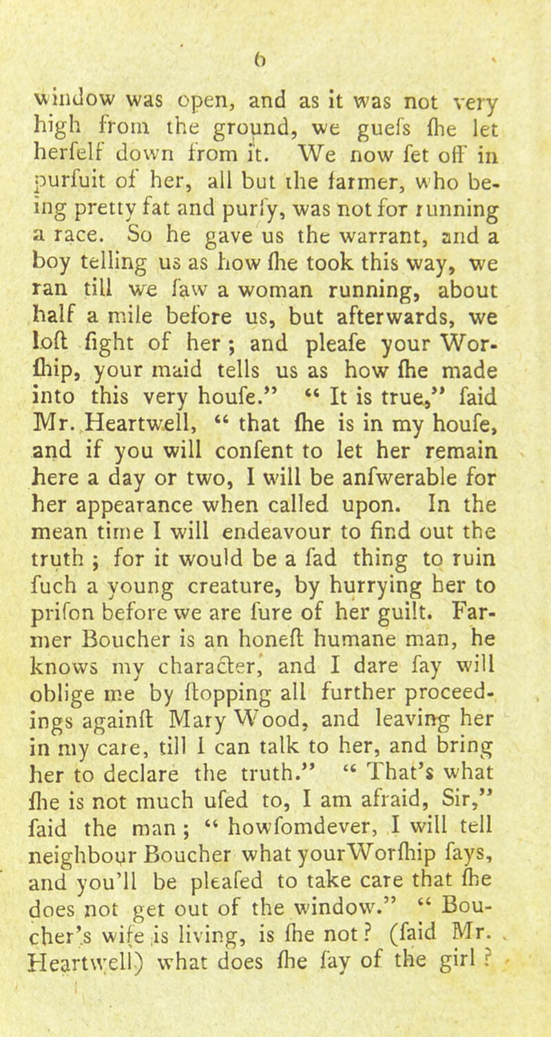 () window was open, and as it was not very high from the ground, we guefs {he let herfelf down from it. We now fet off in purfuit of her, all but ihe farmer, who be- ing pretty fat and puriy, was not for running a race. So he gave us the warrant, and a boy telling us as how (he took this way, we ran till we faw a woman running, about half a mile before us, but afterwards, we loft fight of her ; and pleafe your Wor- fhip, your maid tells us as how fhe made into this very houfe.” “ It is true,” faid Mr. Hearfwell, “ that (he is in my houfe, and if you will confent to let her remain here a day or two, I will be anfwerable for her appearance when called upon. In the mean time I will endeavour to find out the truth ; for it would be a fad thing to ruin fuch a young creature, by hurrying her to prifon before we are fure of her guilt. Far- mer Boucher is an honeft humane man, he knows my character, and I dare fay will oblige me by flopping all further proceed- ings againft Mary Wood, and leaving her in my caie, till 1 can talk to her, and bring her to declare the truth.” 44 That’s what flie is not much ufed to, I am afraid, Sir,” faid the man ; “ howfomdever, I will tell neighbour Boucher what yourWorfhip fays, and you’ll be pleafed to take care that fhe does not get out of the window.” “ Bou- cher’s wife is living, is fhe not? (faid Mr. Heartxveli) what does fhe fay of the girl r