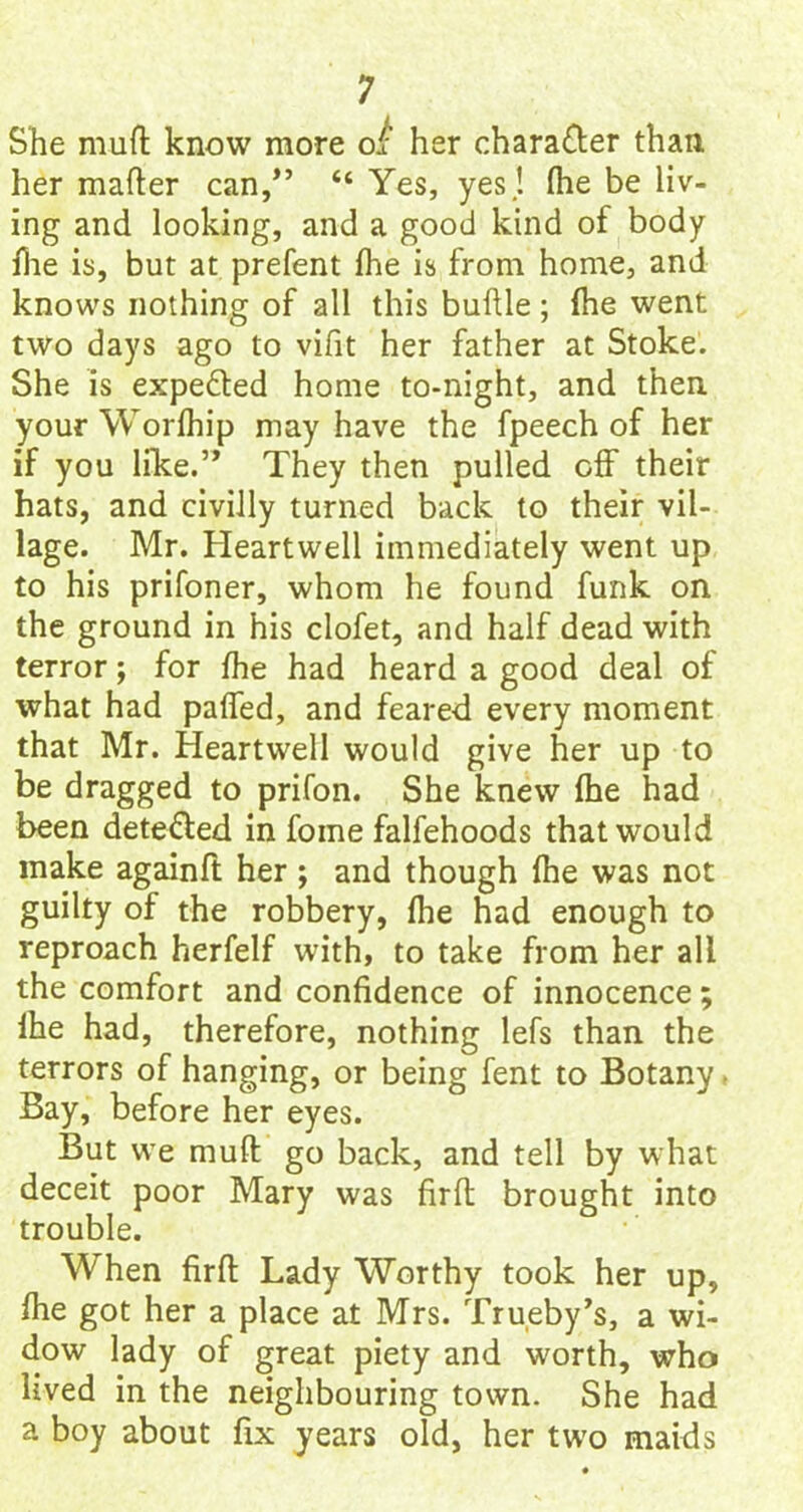 She muft know more oi her character than, her matter can/’ “ Yes, yes.! fhe be liv- ing and looking, and a good kind of body ttie is, but at prefent fhe is from home, and knows nothing of all this buttle; fhe went two days ago to vifit her father at Stoke. She is expelled home to-night, and then yourWorfhip may have the fpeech of her if you like.’> They then pulled off their hats, and civilly turned back to their vil- lage. Mr. Heartwell immediately went up to his prifoner, whom he found funk on the ground in his clofet, and half dead with terror; for fhe had heard a good deal of what had patted, and feared every moment that Mr. Heartwell would give her up to be dragged to prifon. She knew fhe had been dete&ed in foine falfehoods that would make againft her; and though fhe was not guilty of the robbery, fhe had enough to reproach herfelf with, to take from her all the comfort and confidence of innocence; fhe had, therefore, nothing lefs than the terrors of hanging, or being fent to Botany. Bay, before her eyes. But we muft go back, and tell by what deceit poor Mary was firft brought into trouble. When firft Lady Worthy took her up, fhe got her a place at Mrs. Trueby’s, a wi- dow lady of great piety and worth, who lived in the neighbouring town. She had a boy about fix years old, her two maids