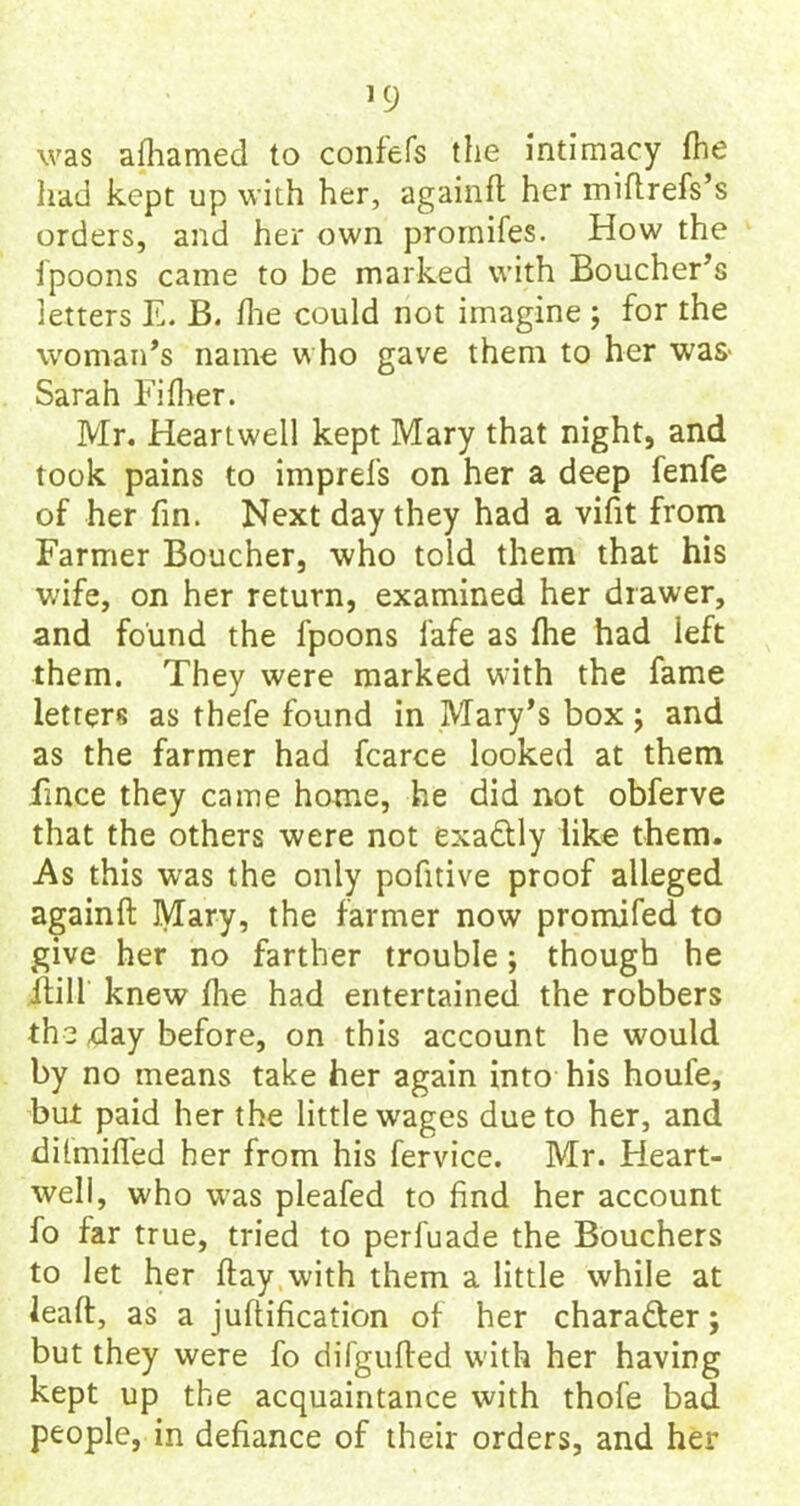 was afhamed to confefs the intimacy fhe had kept up with her, againft her miftrefs’s orders, and her own prornifes. How the fpoons came to be marked with Boucher’s letters E. B. fhe could not imagine ; for the woman’s name who gave them to her was Sarah Fifher. Mr. Heartwell kept Mary that night, and took pains to imprefs on her a deep fenfe of her fin. Next day they had a vifit from Farmer Boucher, who told them that his wife, on her return, examined her drawer, and found the fpoons l'afe as fhe had left them. They were marked with the fame letters as thefe found in Mary’s box ; and as the farmer had fcarce looked at them iince they came home, he did not obferve that the others were not exa&ly like them. As this was the only pofitive proof alleged againft Mary, the farmer now promifed to give her no farther trouble; though he ftill knew fhe had entertained the robbers the day before, on this account he would by no means take her again into his houfe, but paid her the little wages due to her, and dilmifled her from his fervice. Mr. Heart- well, who was pleafed to find her account fo far true, tried to perfuade the Bouchers to let her flay with them a little while at leaft, as a juftification of her chara&er; but they were fo difgufted with her having kept up the acquaintance with thofe bad people, in defiance of their orders, and her