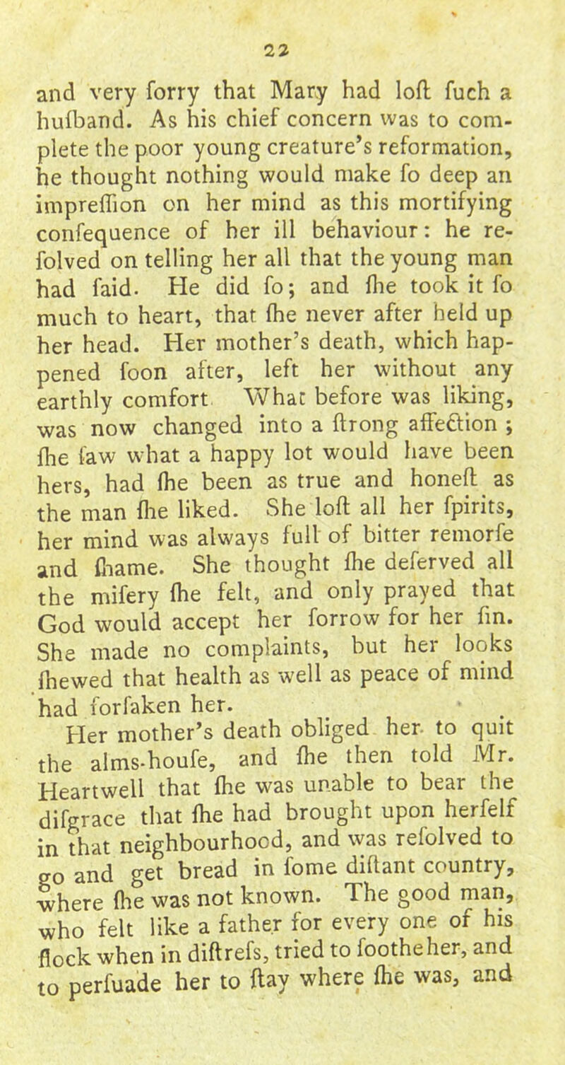 and very forry that Mary had loft fuch a hufband. As his chief concern was to com- plete the poor young creature’s reformation, he thought nothing would make fo deep an impreffion on her mind as this mortifying confequence of her ill behaviour: he re- folved on telling her all that the young man had laid. He did fo; and fhe took it fo much to heart, that (he never after held up her head. Her mother’s death, which hap- pened foon after, left her without any earthly comfort What before was liking, was now changed into a ftrong affection ; fhe faw what a happy lot would have been hers, had Ihe been as true and honeft as the man (lie liked. She loft all her fpirits, her mind was always full of bitter remorfe and fname. She thought Ihe deferved all the mifery Ihe felt, and only prayed that God would accept her forrow for her fin. She made no complaints, but hei looks {hewed that health as well as peace of mind had forfaken her. Her mother’s death obliged her to quit the alms-houfe, and {he then told Mr. Heartwell that Ihe was unable to bear the difgrace that fhe had brought upon herfelr in that neighbourhood, and was refolved to ff0 and get bread in fome diltant country, where (he was not known. The good man, who felt like a father for every one of his flock when in diftrefs, tried to footheher, and to perfuade her to flay where fhe was, and