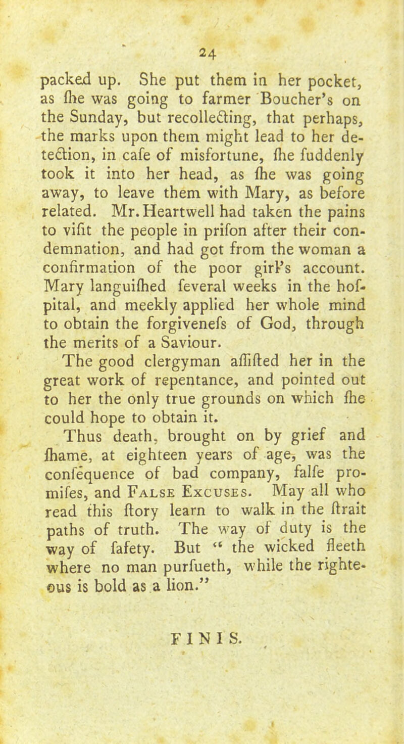 packed up. She put them in her pocket, as flie was going to farmer Boucher’s on the Sunday, but recolle&ing, that perhaps, the marks upon them might lead to her de- tection, in cafe of misfortune, the fuddenly took it into her head, as fhe was going away, to leave them with Mary, as before related. Mr.Heartwell had taken the pains to vifit the people in prifon after their con- demnation, and had got from the woman a confirmation of the poor girl’s account. Mary languifhed feveral weeks in the hof- pital, and meekly applied her whole mind to obtain the forgivenefs of God, through the merits of a Saviour. The good clergyman affifted her in the great work of repentance, and pointed out to her the only true grounds on which fhe could hope to obtain it. Thus death, brought on by grief and fhame, at eighteen years of age, was the conlequence of bad company, falfe pro- mifes, and False Excuses. May all who read this (lory learn to walk in the firait paths of truth. The way of duty is the way of fafety. But “ the wicked fleeth where no man purfueth, while the righte- ous is bold as a lion.” FINIS.
